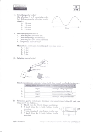 DOKUMEN NEGARA




13,    Perhatikan gambar berikut!
       Jika gelombang A ke B memerlukan waktu
       0,15 detik, cepat rambat gelombang tersebut
       adalah ....
             A, 100 cm/s
             B. 150 cm/s
             C. 200 cm/s                                                                                        30 cm
             D. 250 cm/s
14.   Perhatikan pernyataan berikut!
      1. Untuk mengukur kedalaman laut.
 ,    2, Untuk mempertinggi frekuensi bunyi
      3. Untuk mengukur jarak antara dua tempat
      4. Memperbesar amplitudo bunyi
      Manfaat bunyi pantul dapat ditunjukkan pada pernyataan nomor ..,.
             A. I dan2
             B, ldan3
             C. 2 dan3
             D. 3dan4
15.   Perhatikan gambar berikut!




                                         Folr!rlFiDrfan
                                         lrrta. ldcl




      Setelah di
                              Kta wool

                                                   @
                                           kain..maka bata
                                                                      Kq Sslta




                                                                            astl     da       menarik serpihan kertas, kare


             A.                                 negatif                              kehilangan sebagian protonnya
              B.                                positif                              menerima proton dari kain Q
              C.                               negatif                               menerima elektron dari kain P
             D.                                 positif                              kehilangan sebagian elektronnya

16.   Berdasarkan gambar berikut dapat ditentukan kutub utara (U) dan Selatan (S) pada pada
      batang besi A dan B adalah ....
             A.B kutub Utara dan A kutub Selatan, bersifat tetap
             B. B kutub Utara dan A kutub Selatan, bersifat
               sementara                                         A
            C. A kutub Utara dan B kutub Selatan, bersifat tetap
            D. A kutub Utara dan B kutub Selatan, bersifat
                         sementara



c4-lPA-30-2009i20    r   0                             lll[   t   ipta patiu l)rr:nt l'cnilaian   I'cndidikan-l]Al,llllANG-KF,MFlNl)IKNAS
 