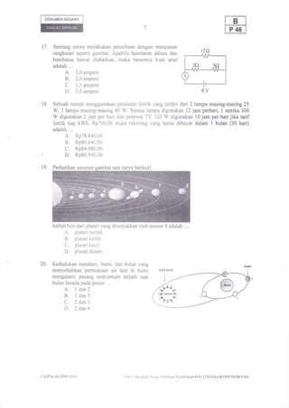 DOKUMEN NEGARA




17.     Seorang siswa melakukan percobaan dengan menyusun
        rangkaian seperti gambar, Apabila harnbatan dalam dan                                 12f)
        hambatan kawat diabaikan, maka besarnya kuat arus'
        adalah..,.
             A. 3,0 ampere
             B. 2,0 ampere
                c.      1,5 ampere
                D.      1,0 ampere

18.     Sebuah rumah menggunakan peralatan  listrik yang terdiri dali2lampu masing-masing25
        W, 3 lampu masing-masing 40 W. Semua lampu digunakan 12 jam perhari, I setrika 300
        W digunakan 2 jam per hari dan pesawat TV 120 W digunakan l0 jam per hari jika tarif
        listrik tiap kWh, Rp700,00 maka rekening yang harus dibayar dalam I bulan (30 hari)
        adalah ....
                A, Rp78.840,00
                B. Rp80.640,00
                C. Rp84.680,00
'               D. Rp86.540,00
        Perhatikan susunan




        Istilah lain dari planet yang ditunjukkan oleh nomor 4 adalah ..,.
                A.  planet merah
                B.  planet kerdil
                C.  planet kecil
                D.  planet dalam

20.    Kedudukan matahari, bumi, dan bulan yang
       menyebabkan permukaan air laut di bumi                          orbit bumi

       mengalami pasang maksimum terjadi saat
       bulan berada pada posisi ....
                A.
                 l dan2
                B.
                 I dan3
                C.
                 2 dan3
                D. 2dan4




c4- tPA-.10-2009i 20 I (i                'llal t ipta pad..r I)rr:ut   I'cnilaian t'}cndjdikan-llAl.llBANO-Kl,lMliNl)IKNAS
 