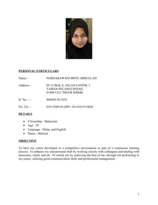 PERSONAL PARTICULARS
Name: - NORZARAWANI BINTI ABDULLAH
Address: - 05-13 BLK A, JALAN CANTIK 7,
TAMAN PELANGI INDAH,
81800 ULU TIRAM JOHOR.
IC No. : - 860420-56-5252
No. Tel: - 019-3588136 (HP) / 03-41615119(H)
DETAILS
• Citizenship : Malaysian
• Age : 29
• Language : Malay and English
• Status : Married
OBJECTIVE
To have my career developed in a competitive environment as part of a continuous learning
process. To enhance my interpersonal skill by working closely with colleagues and dealing with
associates, client, and etc .To satisfy me by achieving the best of me, through out performing in
my career, utilizing good communication skills and professional management.
1
 