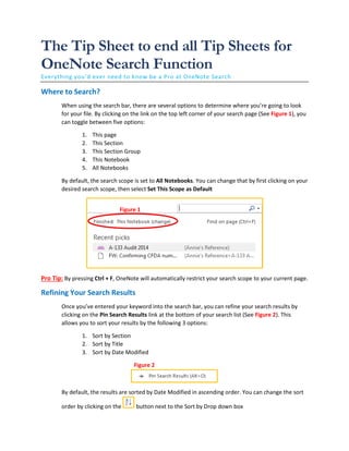 The Tip Sheet to end all Tip Sheets for
OneNote Search Function
Everything you’d ever need to know be a Pro at OneNote Search
Where to Search?
When using the search bar, there are several options to determine where you’re going to look
for your file. By clicking on the link on the top left corner of your search page (See Figure 1), you
can toggle between five options:
1. This page
2. This Section
3. This Section Group
4. This Notebook
5. All Notebooks
By default, the search scope is set to All Notebooks. You can change that by first clicking on your
desired search scope, then select Set This Scope as Default
Pro Tip: By pressing Ctrl + F, OneNote will automatically restrict your search scope to your current page.
Refining Your Search Results
Once you’ve entered your keyword into the search bar, you can refine your search results by
clicking on the Pin Search Results link at the bottom of your search list (See Figure 2). This
allows you to sort your results by the following 3 options:
1. Sort by Section
2. Sort by Title
3. Sort by Date Modified
By default, the results are sorted by Date Modified in ascending order. You can change the sort
order by clicking on the button next to the Sort by Drop down box
Figure 1
Figure 2
 