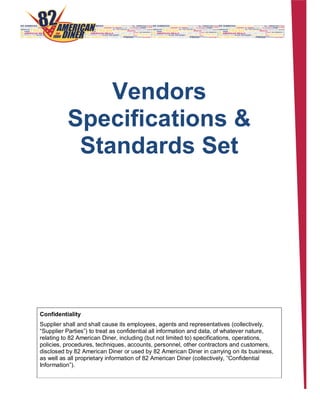 Vendors
Specifications &
Standards Set
Confidentiality
Supplier shall and shall cause its employees, agents and representatives (collectively,
“Supplier Parties”) to treat as confidential all information and data, of whatever nature,
relating to 82 American Diner, including (but not limited to) specifications, operations,
policies, procedures, techniques, accounts, personnel, other contractors and customers,
disclosed by 82 American Diner or used by 82 American Diner in carrying on its business,
as well as all proprietary information of 82 American Diner (collectively, “Confidential
Information”).
 