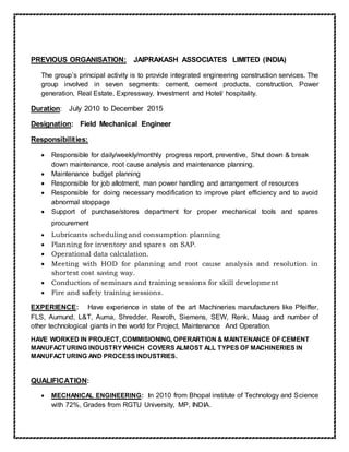PREVIOUS ORGANISATION: JAIPRAKASH ASSOCIATES LIMITED (INDIA)
The group’s principal activity is to provide integrated engineering construction services. The
group involved in seven segments: cement, cement products, construction, Power
generation, Real Estate, Expressway, Investment and Hotel/ hospitality.
Duration: July 2010 to December 2015
Designation: Field Mechanical Engineer
Responsibilities:
 Responsible for daily/weekly/monthly progress report, preventive, Shut down & break
down maintenance, root cause analysis and maintenance planning.
 Maintenance budget planning
 Responsible for job allotment, man power handling and arrangement of resources
 Responsible for doing necessary modification to improve plant efficiency and to avoid
abnormal stoppage
 Support of purchase/stores department for proper mechanical tools and spares
procurement
 Lubricants scheduling and consumption planning
 Planning for inventory and spares on SAP.
 Operational data calculation.
 Meeting with HOD for planning and root cause analysis and resolution in
shortest cost saving way.
 Conduction of seminars and training sessions for skill development
 Fire and safety training sessions.
EXPERIENCE: Have experience in state of the art Machineries manufacturers like Pfeiffer,
FLS, Aumund, L&T, Auma, Shredder, Rexroth, Siemens, SEW, Renk, Maag and number of
other technological giants in the world for Project, Maintenance And Operation.
HAVE WORKED IN PROJECT, COMMISIONING, OPERARTION & MAINTENANCE OF CEMENT
MANUFACTURING INDUSTRY WHICH COVERS ALMOST ALL TYPES OF MACHINERIES IN
MANUFACTURING AND PROCESS INDUSTRIES.
QUALIFICATION:
 MECHANICAL ENGINEERING: In 2010 from Bhopal institute of Technology and Science
with 72%, Grades from RGTU University, MP, INDIA.
 