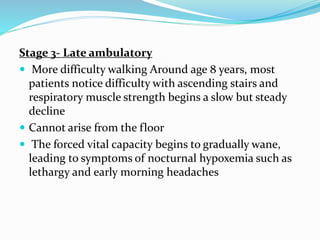 Stage 3- Late ambulatory
 More difficulty walking Around age 8 years, most
patients notice difficulty with ascending stairs and
respiratory muscle strength begins a slow but steady
decline
 Cannot arise from the floor
 The forced vital capacity begins to gradually wane,
leading to symptoms of nocturnal hypoxemia such as
lethargy and early morning headaches
 