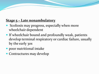 Stage 5 – Late nonambulatory
 Scoliosis may progress, especially when more
wheelchair dependent
 If wheelchair bound and profoundly weak, patients
develop terminal respiratory or cardiac failure, usually
by the early 30s
 poor nutritional intake
 Contractures may develop
 