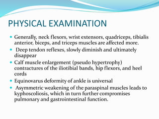 PHYSICAL EXAMINATION
 Generally, neck flexors, wrist extensors, quadriceps, tibialis
anterior, biceps, and triceps muscles are affected more.
 Deep tendon reflexes, slowly diminish and ultimately
disappear
 Calf muscle enlargement (pseudo hypertrophy)
contractures of the iliotibial bands, hip flexors, and heel
cords
 Equinovarus deformity of ankle is universal
 Asymmetric weakening of the paraspinal muscles leads to
kyphoscoliosis, which in turn further compromises
pulmonary and gastrointestinal function.
 