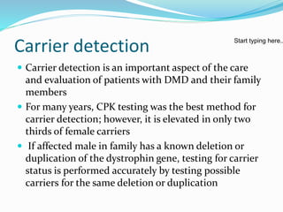 Carrier detection
 Carrier detection is an important aspect of the care
and evaluation of patients with DMD and their family
members
 For many years, CPK testing was the best method for
carrier detection; however, it is elevated in only two
thirds of female carriers
 If affected male in family has a known deletion or
duplication of the dystrophin gene, testing for carrier
status is performed accurately by testing possible
carriers for the same deletion or duplication
Start typing here..
 