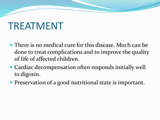 TREATMENT
 There is no medical cure for this disease. Much can be
done to treat complications and to improve the quality
of life of affected children.
 Cardiac decompensation often responds initially well
to digoxin.
 Preservation of a good nutritional state is important.
 