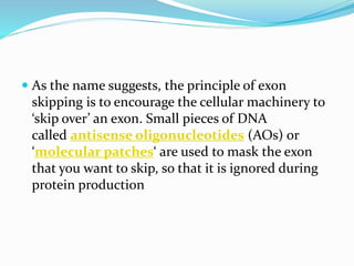  As the name suggests, the principle of exon
skipping is to encourage the cellular machinery to
‘skip over’ an exon. Small pieces of DNA
called antisense oligonucleotides (AOs) or
‘molecular patches‘ are used to mask the exon
that you want to skip, so that it is ignored during
protein production
 