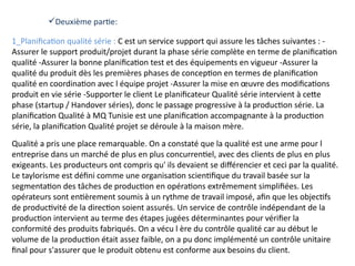 1_Planification qualité série : C est un service support qui assure les tâches suivantes : -
Assurer le support produit/projet durant la phase série complète en terme de planification
qualité -Assurer la bonne planification test et des équipements en vigueur -Assurer la
qualité du produit dès les premières phases de conception en termes de planification
qualité en coordination avec l équipe projet -Assurer la mise en œuvre des modifications
produit en vie série -Supporter le client Le planificateur Qualité série intervient à cette
phase (startup / Handover séries), donc le passage progressive à la production série. La
planification Qualité à MQ Tunisie est une planification accompagnante à la production
série, la planification Qualité projet se déroule à la maison mère.
Qualité a pris une place remarquable. On a constaté que la qualité est une arme pour l
entreprise dans un marché de plus en plus concurrentiel, avec des clients de plus en plus
exigeants. Les producteurs ont compris qu' ils devaient se différencier et ceci par la qualité.
Le taylorisme est défini comme une organisation scientifique du travail basée sur la
segmentation des tâches de production en opérations extrêmement simplifiées. Les
opérateurs sont entièrement soumis à un rythme de travail imposé, afin que les objectifs
de productivité de la direction soient assurés. Un service de contrôle indépendant de la
production intervient au terme des étapes jugées déterminantes pour vérifier la
conformité des produits fabriqués. On a vécu l ère du contrôle qualité car au début le
volume de la production était assez faible, on a pu donc implémenté un contrôle unitaire
final pour s'assurer que le produit obtenu est conforme aux besoins du client.
Deuxième partie:
 