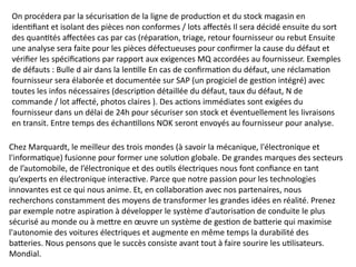 On procédera par la sécurisation de la ligne de production et du stock magasin en
identifiant et isolant des pièces non conformes / lots affectés Il sera décidé ensuite du sort
des quantités affectées cas par cas (réparation, triage, retour fournisseur ou rebut Ensuite
une analyse sera faite pour les pièces défectueuses pour confirmer la cause du défaut et
vérifier les spécifications par rapport aux exigences MQ accordées au fournisseur. Exemples
de défauts : Bulle d air dans la lentille En cas de confirmation du défaut, une réclamation
fournisseur sera élaborée et documentée sur SAP (un progiciel de gestion intégré) avec
toutes les infos nécessaires (description détaillée du défaut, taux du défaut, N de
commande / lot affecté, photos claires ). Des actions immédiates sont exigées du
fournisseur dans un délai de 24h pour sécuriser son stock et éventuellement les livraisons
en transit. Entre temps des échantillons NOK seront envoyés au fournisseur pour analyse.
Chez Marquardt, le meilleur des trois mondes (à savoir la mécanique, l'électronique et
l'informatique) fusionne pour former une solution globale. De grandes marques des secteurs
de l’automobile, de l’électronique et des outils électriques nous font confiance en tant
qu’experts en électronique interactive. Parce que notre passion pour les technologies
innovantes est ce qui nous anime. Et, en collaboration avec nos partenaires, nous
recherchons constamment des moyens de transformer les grandes idées en réalité. Prenez
par exemple notre aspiration à développer le système d'autorisation de conduite le plus
sécurisé au monde ou à mettre en œuvre un système de gestion de batterie qui maximise
l'autonomie des voitures électriques et augmente en même temps la durabilité des
batteries. Nous pensons que le succès consiste avant tout à faire sourire les utilisateurs.
Mondial.
 