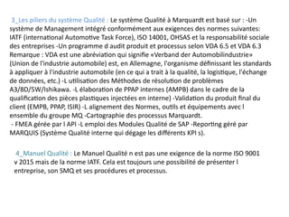 3_Les piliers du système Qualité : Le système Qualité à Marquardt est basé sur : -Un
système de Management intégré conformément aux exigences des normes suivantes:
IATF (international Automotive Task Force), ISO 14001, OHSAS et la responsabilité sociale
des entreprises -Un programme d audit produit et processus selon VDA 6.5 et VDA 6.3
Remarque : VDA est une abréviation qui signifie «Verband der Automobilindustrie»
(Union de l'industrie automobile) est, en Allemagne, l'organisme définissant les standards
à appliquer à l'industrie automobile (en ce qui a trait à la qualité, la logistique, l'échange
de données, etc.) -L utilisation des Méthodes de résolution de problèmes
A3/8D/5W/Ishikawa. -L élaboration de PPAP internes (AMPB) dans le cadre de la
qualification des pièces plastiques injectées en interne) -Validation du produit final du
client (EMPB, PPAP, ISIR) -L alignement des Normes, outils et équipements avec l
ensemble du groupe MQ -Cartographie des processus Marquardt.
- FMEA gérée par l API -L emploi des Modules Qualité de SAP -Reporting géré par
MARQUIS (Système Qualité interne qui dégage les différents KPI s).
4_Manuel Qualité : Le Manuel Qualité n est pas une exigence de la norme ISO 9001
v 2015 mais de la norme IATF. Cela est toujours une possibilité de présenter l
entreprise, son SMQ et ses procédures et processus.
 