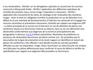 à ces réclamations. -Décider sur les dérogations spéciales en accord avec les services
concernés à Marquardt Gmbh. -Vérifier l application des différentes opérations de
contrôle des produits reçus, et leur triage / réparation si nécessaire. -Vérifier l
application des mouvements du stock, du stockage et de l évaluation des chambres
rouges. -Avoir le droit et l obligation d arrêter la production en cas de détection d un
défaut ou d une anomalie de fonctionnement, d informer les concernés et d engager les
mesures correctives et préventives nécessaires. Activités par rapport aux exigences IATF
: La tâche principale de ce service est d intervenir en cas de détection de pièces non
conformes reçues d un fournisseur interne ou externe, dans ce cas une démarche sera
déclenchée conformément aux exigences de la norme et principalement des
paragraphes ci-dessous: 6.1.2.2 Actions préventives Résolution de problèmes Le
processus de réclamation fournisseur est décrit comme suit : On procédera par la
sécurisation de la ligne de production et du stock magasin en identifiant et isolant des
pièces non conformes / lots affectés Il sera décidé ensuite du sort des quantités
affectées cas par cas (réparation, triage, retour fournisseur ou rebut Ensuite une analyse
sera faite pour les pièces défectueuses pour confirmer la cause du défaut et vérifier les
spécifications par rapport aux exigences MQ accordées au fournisseur.
 