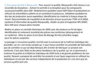4_Assurance Qualité à Marquardt : Pour assurer la qualité, Marquardt a fait recours à un
ensemble de disciplines : -Activer le contrôle à la réception pour les composants
nouveaux/modifiés dans SAP. -Relâchement quotidien avant SOP (Start of production) en
utilisant les échantillons calibrés et en contrôlant le processus. Validation quotidienne
des lots de production avant expédition, Identification du matériel à chaque étape de
travail. Documentation de traçabilité et de données d'essai assuré par l'ITAC et le MQIS
(système d'information de qualité Marquardt), -Etablir un plan d'inspection SPC (MSP)
dans SAP pour chaque pièce moulée.
Mettre en place un contrôle électrique de 100% avec des testeurs en fin de ligne
Identification et isolement immédiat des pièces non conformes (physiquement et
sur système). -Mise en place d'une Zone de blocage fermée (chambre rouge)
pour les pièces suspectes.
Le passage à l assurance qualité s est fait avec la naissance de la maîtrise statistique des
procédés, car on s est rendu compte qu' il vaut mieux contrôler les procédés de fabrication
que de contrôler ce qui est déjà fabriqué afin d éviter de fabriquer un produit non
conforme. C'est avec Walt un des pères fondateurs de la qualité, qu' on a commencé à
maitriser la qualité et la Maîtrise statistique de 1924 Suite à de grands problèmes de non
qualité, Stewart a proposé de contrôler les produits d une façon organisée en utilisant les
statistiques et ceci par des services indépendants de la production et c est ainsi que les
services qualité sont nés.
 