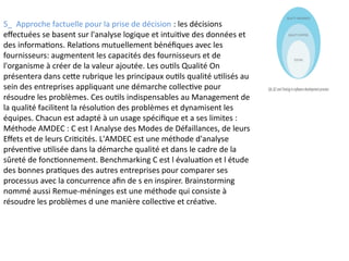 5_ Approche factuelle pour la prise de décision : les décisions
effectuées se basent sur l'analyse logique et intuitive des données et
des informations. Relations mutuellement bénéfiques avec les
fournisseurs: augmentent les capacités des fournisseurs et de
l'organisme à créer de la valeur ajoutée. Les outils Qualité On
présentera dans cette rubrique les principaux outils qualité utilisés au
sein des entreprises appliquant une démarche collective pour
résoudre les problèmes. Ces outils indispensables au Management de
la qualité facilitent la résolution des problèmes et dynamisent les
équipes. Chacun est adapté à un usage spécifique et a ses limites :
Méthode AMDEC : C est l Analyse des Modes de Défaillances, de leurs
Effets et de leurs Criticités. L'AMDEC est une méthode d'analyse
préventive utilisée dans la démarche qualité et dans le cadre de la
sûreté de fonctionnement. Benchmarking C est l évaluation et l étude
des bonnes pratiques des autres entreprises pour comparer ses
processus avec la concurrence afin de s en inspirer. Brainstorming
nommé aussi Remue-méninges est une méthode qui consiste à
résoudre les problèmes d une manière collective et créative.
 