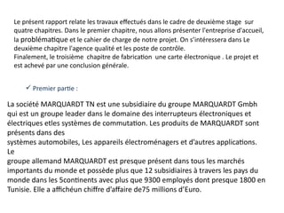La société MARQUARDT TN est une subsidiaire du groupe MARQUARDT Gmbh
qui est un groupe leader dans le domaine des interrupteurs électroniques et
électriques etles systèmes de commutation. Les produits de MARQUARDT sont
présents dans des
systèmes automobiles, Les appareils électroménagers et d’autres applications.
Le
groupe allemand MARQUARDT est presque présent dans tous les marchés
importants du monde et possède plus que 12 subsidiaires à travers les pays du
monde dans les 5continents avec plus que 9300 employés dont presque 1800 en
Tunisie. Elle a affichéun chiffre d’affaire de75 millions d’Euro.
Le présent rapport relate les travaux effectués dans le cadre de deuxième stage sur
quatre chapitres. Dans le premier chapitre, nous allons présenter l'entreprise d'accueil,
la problématique et le cahier de charge de notre projet. On s’intéressera dans Le
deuxième chapitre l'agence qualité et les poste de contrôle.
Finalement, le troisième chapitre de fabrication une carte électronique . Le projet et
est achevé par une conclusion générale.
 Premier partie :
 
