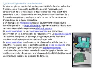 5_la microscopie dans le contrôle qualité:
La microscopie est une technique largement utilisée dans les industries
françaises pour le contrôle qualité. Elle permet l'observation de
structures et de caractéristiques à des échelles très fines et est donc
essentielle pour la détection des défauts, la mesure de la taille et de la
forme des composants, ainsi que pour la recherche de contaminants.
L'importance de la loupe binoculaire
L'un des types de microscopes les plus couramment utilisés pour le
contrôle qualité est la loupe binoculaire, également connue sous le nom
de microscope stéréoscopique ou stéréomicroscope.
La loupe binoculaire est un microscope optique qui permet une
observation en trois dimensions de l'objet observé. La loupe binoculaire
est souvent équipée d'un éclairage intégré et peut être munie de
caméras numériques pour une analyse plus poussée.
La loupe binoculaire numérique est de plus en plus utilisée dans les
industries françaises pour le contrôle qualité. La loupe binoculaire offre
des avantages significatifs par rapport aux stéréomicroscopes
traditionnelles, notamment une résolution d'image plus élevée, une
meilleure précision de mesure, une plus grande flexibilité d'utilisation et
une meilleure capacité de stockage de données.
 
