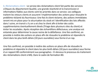 6_Réclamations client : Le service des réclamations client fait partie des services
critiques du département Qualité, une grande réactivité et la transmission d
informations fiables aux clients sont les priorités dans ce service. Les collègues
traitent les retours clients et assurent l implémentation des actions pour résoudre le
problème réclamé du fournisseur. Une fois le client réclame, des actions immédiates
seront mis en place pour la sécurisation du stock et l identification des lots affectés
dans l usine, en transit s il y en a et chez le client afin d éviter des coûts
supplémentaires éventuellement élevés (Triage dans plusieurs sites du client) et
éviter les escalades. Après réception des échantillons défectueux, une analyse est
entamée pour déterminer la cause racine de la défaillance. Une fois confirmé, on
procède à mettre des actions en place afin de résoudre le problème et répondre le
client dans les plus brefs délais (10 jours ouvrables) sous forme d un rap.
Une fois confirmé, on procède à mettre des actions en place afin de résoudre le
problème et répondre le client dans les plus brefs délais (10 jours ouvrables) sous forme
d un rapport 8D conformément aux paragraphes : Ci-dessous le processus du traitement
des réclamations client à MQ. Dans le cadre de formation 8D.
 