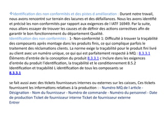 Identification des non conformités et des pistes d amélioration : Durant notre travail,
nous avons rencontré sur terrain des lacunes et des défaillances. Nous les avons identifié
et précisé les non-conformités par rapport aux exigences de l IATF 16949. Par la suite,
nous allons essayer de trouver les causes et de définir des actions correctives afin de
garantir le bon fonctionnement du département Qualité.
Identification des non conformités : 1- Non-conformité 1: Difficulté à trouver la traçabilité
des composants après montage dans les produits finis, ce qui complique parfois le
traitement des réclamations clients. La norme exige la traçabilité pour le produit fini livré
au client avec un numéro unique, ce qui qui est parfaitement respecté à MQ : 8.3.3.1
Éléments d'entrée de la conception du produit 8.3.3.1 c Inclure dans les exigences
d'entrée du produit l'identification, la traçabilité et le conditionnement 8.5.2
Identification et traçabilité L identification de tous les composants se
8.3.3.1
se fait aussi avec des tickets fournisseurs internes ou externes sur les caisses, Ces tickets
fournissent les informations relatives à la production : - Numéro MQ de l article -
Désignation - Nom du fournisseur - Numéro de commande - Numéro du personnel - Date
de production Ticket de fournisseur interne Ticket de fournisseur externe
Entrer
 