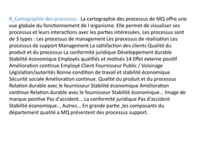 8_Cartographie des processus : La cartographie des processus de MQ offre une
vue globale du fonctionnement de l organisme. Elle permet de visualiser ses
processus et leurs interactions avec les parties intéressées. Les processus sont
de 3 types : Les processus de management Les processus de réalisation Les
processus de support Management La satisfaction des clients Qualité du
produit et du processus La conformité juridique Développement durable
Stabilité économique Employés qualifiés et motivés 14 Effet externe positif
Amélioration continue Employé Client Fournisseur Public / Voisinage
Législation/autorités Bonne condition de travail et stabilité économique
Sécurité sociale Amélioration continue. Qualité du produit et du processus
Relation durable avec le fournisseur Stabilité économique Amélioration
continue Relation durable avec le fournisseur Stabilité économique... Image de
marque positive Pas d'accident... La conformité juridique Pas d'accident
Stabilité économique... Autres... En grande partie ,les composants du
département qualité a MQ présentent des processus support.
 