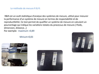 R&R est un outil statistique d'analyse des systèmes de mesure, utilisé pour mesurer
la performance d'un système de mesure en termes de respectabilité et de
reproductibilité. Ce test permet de qualifier un système de mesure en calculant un
pourcentage qui indique les variations totales du processus de mesure.( Poids,
dimension, distance…)
Par exemple: maximum =0,89
Le méthode de mesure R & R:
Minium=0,83
 