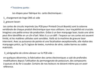 Troisième partie :
Les étapes pour fabrique les carte électroniques :
1_ chargement de linge CMS x1 vide
Les cartes de circuits imprimés (ou PCB pour Printed Circuit Boards) sont la colonne
vertébrale de chaque produit électronique que nous utilisons. Leur traçabilité est cruciale.
Imaginez une petite erreur de production. Grâce à un bon marquage laser, toute une série
peut être identifiée en un clin d'œil. Mais il y a un défi : l'espace sur ces cartes est souvent
limité, et les matières utilisées sont sensibles. Voilà où la machine de gravure laser
intervient. Avec sa puissance de pointe et une focalisation exceptionnelle, elle réalise des
marquages précis, qu'il s'agisse de textes, numéros de série, codes-barres ou codes
matriciels.
3_sérégraphie de crème abraser sur le PCB vide :
en quelques décennies, la fabrication des cartes électroniques a subi de profondes
modifications depuis l’utilisation du permanganate de potassium, des composants
à queues et du fer à souder. Certains de nos lecteurs ne doivent même pas en avoir
référence.
2_gravure lasser:
 