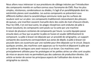 Nous allons nous intéresser ici aux procédures de câblage induites par l’introduction
des composants montés en surface connus sous l’acronyme de CMS. Pour les plus
simples, résistances, condensateurs ou diodes, il s’agit d’un parallélépipède dont les
extrémités planes sont soudables. Les autres composants se présentent sous
différents boîtiers dont la caractéristique commune reste que les surfaces de
soudure sont sur un plan. Les composants traditionnels nécessitaient des plieuses
de queues, une insertion souvent manuelle donc des coûts de main d’oeuvre élevés.
Pour les CMS, il en est tout autre, les plages réceptrices sont enduites de pâte à
braser (soudure), les composants sont posés sur la carte par une machine
A raison de plusieurs centaines de composants par heure. La carte équipée passe
ensuite dans un four qui va porter la pâte en fusion et souder définitivement le
composant. La pâte à braser est déposée par un procédé de sérigraphie, un support
comporte des ouvertures correspondant aux zones de dépôt, la pâte à braser est
poussée dans ces ouvertures par une raclette pour être déposée sur le circuit. Depuis
quelques années, des machines sont apparues sur le marché et déposent la pâte par
un système de seringues sans avoir recours à un écran. Ces machines sont
principalement utilisées pour les prototypes et les petites séries car elles sont souples
de mise en œuvre mais ne permettent pas des cadences de production élevées. Cet
article va tenter de cerner les principaux aspects de l’utilisation des écrans de
sérigraphie ou stencils.
 