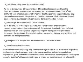 4_contrôle de sérigraphie: (quantité de crème)
Au fur et à mesure du déroulement des différentes étapes qui constituent la
fabrication de nos produits dans nos ateliers, un certain nombre de CONTRÔLES
QUALITES sont effectués selon notre "Cahier des Charges" mis au point tout au long
des nombreuses années d'expériences. ​Le délai moyen de fabrication varie d'une à
deux semaines ouvrées selon la complexité de la commande à réaliser.
5_assemblage des composantes CMS sur le PCB:
au fil des ans, les technologies du secteur de l’électronique ont évolué très
rapidement et les techniques nécessaires à l’assemblage des circuits imprimés ont
été modifiées en conséquence. En général, on peut distinguer deux principales
techniques d’assemblage des circuits imprimés, auxquelles s’ajoute une troisième qui
combine les deux précédentes.
6_passage de PCB excipée avec des composantes CMS dans le four:
7_ contrôle avec machine Aoi :
humain est devenu trop long, trop fastidieux et sujet à erreur. Les machines d’inspection
optique nécessitent quelques heures de programmation, mais ce temps diminue
rapidement grâce à l’enrichissement continu des bibliothèque de composants. Une rapide
enquête auprès d’utilisateurs montre que le retour sur investissement est très rapide.
 
