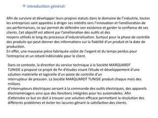  introduction général:
Afin de survivre et développer leurs propres statuts dans le domaine de l’industrie, toutes
les entreprises sont appelées à diriger ses intérêts vers l’innovation et l’amélioration de
ses performances, ce qui permet de défendre son existence et garder la confiance de ses
clients. Cet objectif est atteint par l’amélioration des outils et des
moyens utilisés le long du processus d’industrialisation. Surtout pour la phase de contrôle
des produits qui peut donner des informations sur la fiabilité d’un produit et la date de
production.
En effet, une mauvaise pièce fabriquée coûte de l’argent et du temps perdus pour
l’entreprise et un retard indésirable pour le client.
Dans ce contexte, la direction du service technique à la Société MARQUARDT
TUNISIE a proposé ce projet de fin d’études visant l’étude et développement d’une
solution matérielle et logicielle d’un poste de contrôle d’un
interrupteur de pression. La Société MARQUARDT TUNISIE produit chaque mois des
millions
d’interrupteurs électriques servant à la commande des outils électriques, des appareils
électroménagers ainsi que des fonctions intégrées pour les automobiles. Afin
d’atteindre ce but on doit à trouver une solution efficace permettant la résolution des
différents problèmes et éviter les lacunes gênant la satisfaction des clients.
 