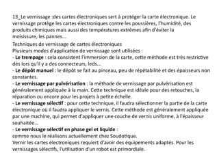 13_Le vernissage :des cartes électroniques sert à protéger la carte électronique. Le
vernissage protège les cartes électroniques contre les poussières, l'humidité, des
produits chimiques mais aussi des températures extrêmes afin d'éviter la
moisissure, les pannes...
Techniques de vernissage de cartes électroniques
Plusieurs modes d'application de vernissage sont utilisées :
- Le trempage : cela consistent l'immersion de la carte, cette méthode est très restrictive
dès lors qu'il y a des connecteurs, leds...
- Le dépôt manuel : le dépôt se fait au pinceau, peu de répétabilité et des épaisseurs non
constantes.
- Le vernissage par pulvérisation : la méthode de vernissage par pulvérisation est
généralement appliquée à la main. Cette technique est idéale pour des retouches, la
réparation ou encore pour les projets à petite échelle.
- Le vernissage sélectif : pour cette technique, il faudra sélectionner la partie de la carte
électronique où il faudra appliquer le vernis. Cette méthode est généralement appliquée
par une machine, qui permet d'appliquer une couche de vernis uniforme, à l'épaisseur
souhaitée...
- Le vernissage sélectif en phase gel et liquide :
comme nous le réalisons actuellement chez Soudotique.
Vernir les cartes électroniques requiert d'avoir des équipements adaptés. Pour les
vernissages sélectifs, l'utilisation d'un robot est primordiale.
 