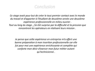 Conclusion
Ce stage avait pour but de créer le tout premier contact avec le monde
du travail et d’apporter à l’étudiant de deuxième année une deuxième
expérience professionnelle en milieu ouvrier .
Tout au long du stage , j’ai été surprise par la difficulté et la pression que
rencontrent les opérateurs en réalisant leurs mission .
Je pense que cette expérience en entreprise m’a offert une
bonne préparation à mon insertion professionnelle car elle
fut pour moi une expérience enrichissante et complète qui
conforte mon désir d’exercer mon futur métier autant
qu’technicienne .
 