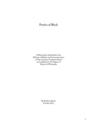   1	
  
Poetics of Black
A Dissertation Submitted to the
Division of Media and Communications
of The European Graduate School
in Candidacy for the Degree of
Doctor of Philosophy
By Kathryn Simon
October 2013
 