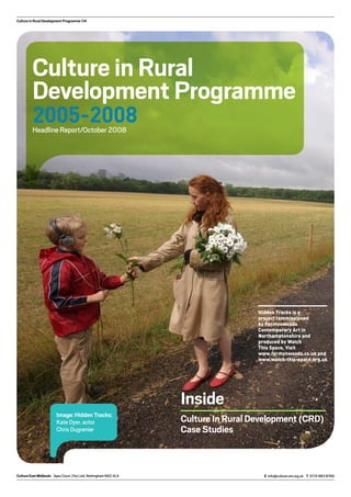 Culture in Rural Development Programme 1/4
Culture in Rural
Development Programme
2005-2008Headline Report/October 2008
Image: Hidden Tracks;
Kate Dyer, actor
Chris Dugrenier
Inside
Culture In Rural Development (CRD)
Case Studies
Culture East Midlands Apex Court, City Link, Nottingham NG2 4LA E info@culture-em.org.uk T 0115 983 8769
Hidden Tracks is a
project commissioned
by Fermynwoods
Contemporary Art in
Northamptonshire and
produced by Watch
This Space. Visit
www.fermynwoods.co.uk and
www.watch-this-space.org.uk
 