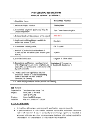PROFESSIONAL RESUME FORM
FOR KEY PROJECT PERSONNEL
1. Candidate’ Name Muhammad Nouman
2. Proposed Project Position E&I Engineer
3. Candidate’s Employer: (Company filling the
proposed position)
Ever Green Contracting Est.
4. Date candidate will be assigned to this project June-2015
5. Confirmation of Candidate’s capability in
written and spoken English
Excellent
6. Candidate’s current job title E&I Engineer
7. Number of years candidate has been in
current job title and salary code (month/ year-
from/to)
3 years
8. Current work location Kingdom of Saudi Arabia
9. Educational qualifications (specify university
and college degrees, discipline emphasis, as
applicable, and professional certifications held
by each candidate)
Bachelors Of Engineering
|| Electrical & Electronics ||
10. Professional work experience: list work
experience for last 10 years in descending
order for each job title held for each
candidate, as following
10.1 Since employment with Bidder, provide the following
Job History
Organization: Ever Green Contracting East
Project: JUMPOVER AT KM-152
HDUG-1 PIPELINE
Position: Worked as E&I Engineer
Duration: May 2015, to March/12/2016
RESPONSIBILITIES:
 Review Plans & Drawings in accordance with specification, code and standards.
 As per International & Saudi Aramco Standards, Specification, Instrument Calibration
Method of Statement & as per approved project drawings supervised, Inspected &
witnessed calibration workshop, Instrument cable duct bank, cable pulling from PIB’S to
Junction boxes and Junction boxes to fields instruments, Inside Plant.
 