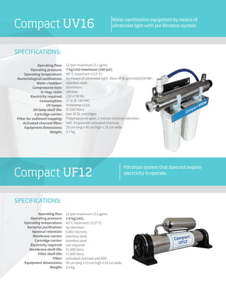 SPECIFICATIONS:
Compact UV16
SPECIFICATIONS:
Compact UF12
Water sanitization equipment by means of
ultraviolet light with pre filtration system.
Filtration system that does not require
electricity to operate.
12 lpm maximum (3.1 gpm).
1.0 kg/cm2.
45° C maximum (113° F).
by retention.
0.002 microns.
stainless steel.
stainless steel.
not required.
57,000 liters.
57,000 liters.
activated charcoal and KDF.
50 cm long x 23 cm high x 19 cm wide.
5.0 kg.
Operating flux:
Operating pressure:
Operating temperature:
Bacterial purification:
Nominal retention:
Membrane carrier:
Cartridge carrier:
Electricity required:
Membrane shelf-life:
Filter shelf-life:
Filter:
Equipment dimensions:
Weight:
12 lpm maximum (3.1 gpm).
7 kg/cm2 maximum (100 psi).
45° C maximum (113° F).
by means of ultraviolet light. Dose of 30 μJ/cm2@254 NM.
stainless steel.
aluminum.
silicone.
120 v/ 60 Hz.
17 w @ 120 VAC.
Instalamp LG18.
57,000 liters.
two 10 SL cartridges.
Polypropylene spun. 1 micron nominal retention.
GAC-10 granular activated charcoal.
25 cm long x 45 cm high x 15 cm wide.
3.7 kg.
Operating flow:
Operating pressure:
Operating temperature:
Bacteriological sanitization:
Water chamber:
Compression nuts:
O-rings seals:
Electricity required:
Consumption:
UV lamps:
UV lamp shelf-life:
Cartridge carrier:
Filter for sediment trapping:
Activated charcoal filter:
Equipment dimensions:
Weight:
 