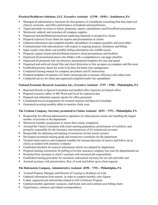 Practical Healthcare Solutions, LLC, Executive Assistant (12/98 – 10/01) – Jenkintown, PA
 Managed all administrative functions for four partners of a healthcare consulting firm that improved
clinical, economic, and office performance of hospitals and practitioners.
 Typed and made revisions to letters, proposals, reports, spreadsheets and PowerPoint presentations
 Monitored, ordered, and restocked all company supplies
 Organized and distributed promotional marketing materials to prospective clients
 Prepared extensive Excel charts for reports and presentations to clients
 Gathered information and compiled monthly spreadsheet of company payables and receivables
 Communicated with subcontractors with respect to ongoing projects, timesheets and billing
 Input weekly time sheets and monthly billing information into AS400 system
 Prepared, copied, bound and distributed extensive client presentations and booklets
 Organized all promotional pieces into folders with a comprehensive one-page checklist
 Organized all proposals into one directory and prepared templates for ease and speed
 Organized and archived closed files and client directories to free up space on computer and file room
 Established priority sheets for work to be done for better time management
 Completed training manual for company procedures and IT instructions
 Prepared templates for partners for letters and proposals to increase efficiency and reduce time
 Conducted survey for client and organized/compiled results into spreadsheet
National Economic Research Associates, Inc., Executive Assistant (7/97 – 9/98) – Philadelphia, PA
 Reported directly to Special Consultant and handled office functions for branch office
 Prepared extensive tables in MS Word and Excel for statistical data
 Prepared and submitted expense reports for office personnel
 Coordinated travel arrangements for research analysts and Special Consultant
 Generated recurring monthly tables to monitor client costs
The Graham Company, Secretary promoted to Claims Assistant (8/93 – 7/97) – Philadelphia, PA
 Responsible for efficient administrative operation of a three-person claims unit handling the largest
number of accounts in the department
 Monitored monthly assignments to ensure their timely completion
 Assisted the Claims Consultant with client meeting preparation, prioritization of workflow, and
primarily responsible for the insurance renewal process of 43 commercial accounts
 Responsible for obtaining and tracking of numerous on-line carrier systems
 Developed secretarial training guide and trained two secretaries for the department
 Tracked client reserves and compared monthly for increase/decrease of reserve and follow up on
claims as needed with insurance company
 Established checklist for renewal information which was adopted by department.
 Prepared training instructions for pulling of on-line insurance company loss runs for departmental use
 Promoted from secretary to claim’s assistant with increased job responsibility
 Established training procedure for secretaries and trained secretary for our unit and other unit
 Assisted secretary with prioritization, flow of work and follow up to client requests
The Rubenstein Company, Administrative Assistant (8/90 – 7/93) – Philadelphia, PA
 Assisted Property Manager and Director of Leasing in all phases of work
 Gathered information from tenants in order to compile monthly sales figures
 Coded, organized and entered data related to Gift Certificate Program
 Updated monthly apartment vacancies, mall kiosk rents and common area billing charts
 Typed leases, contracts and related correspondence
 