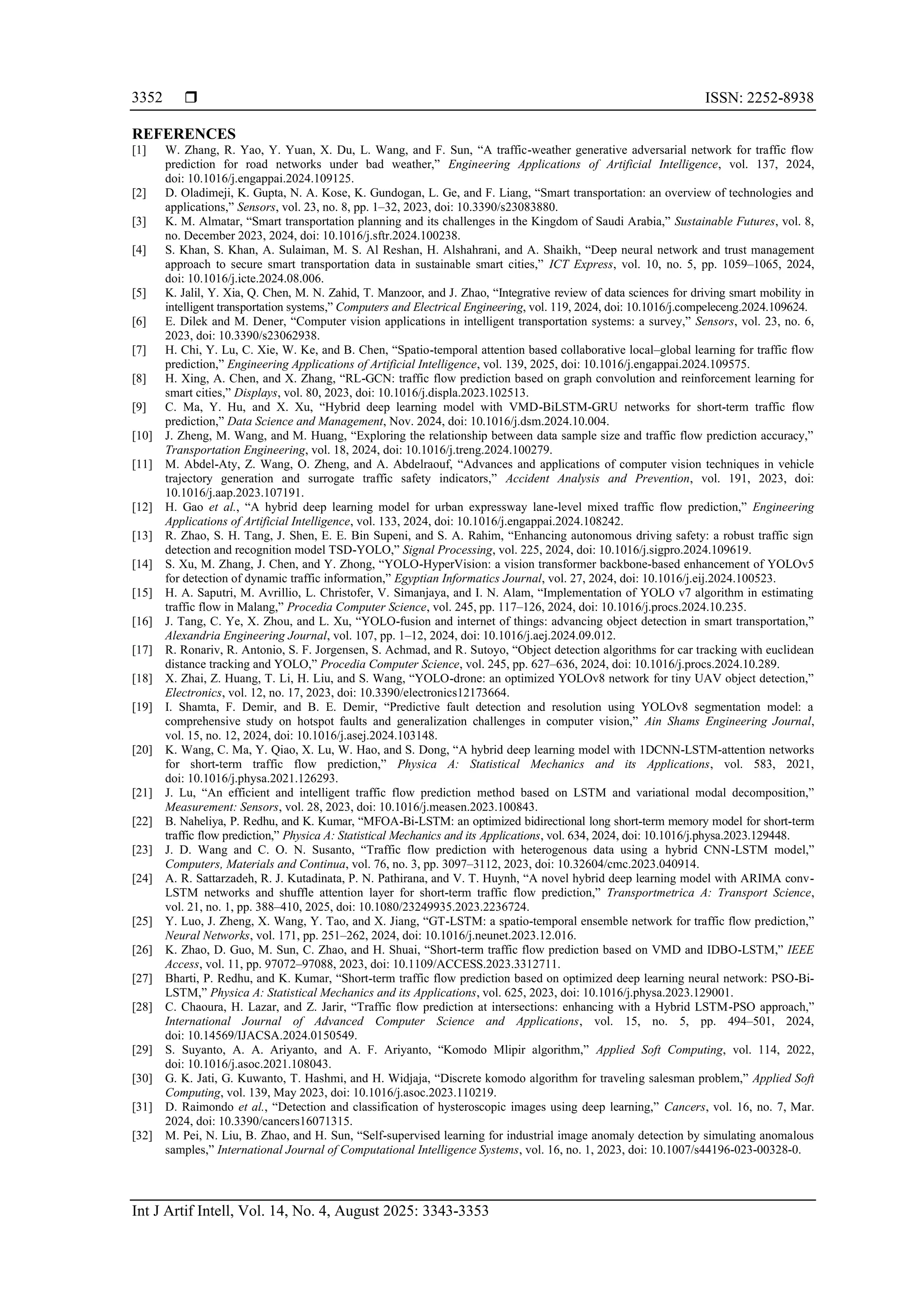  ISSN: 2252-8938 Int J Artif Intell, Vol. 14, No. 4, August 2025: 3343-3353 3352 REFERENCES [1] W. Zhang, R. Yao, Y. Yuan, X. Du, L. Wang, and F. Sun, “A traffic-weather generative adversarial network for traffic flow prediction for road networks under bad weather,” Engineering Applications of Artificial Intelligence, vol. 137, 2024, doi: 10.1016/j.engappai.2024.109125. [2] D. Oladimeji, K. Gupta, N. A. Kose, K. Gundogan, L. Ge, and F. Liang, “Smart transportation: an overview of technologies and applications,” Sensors, vol. 23, no. 8, pp. 1–32, 2023, doi: 10.3390/s23083880. [3] K. M. Almatar, “Smart transportation planning and its challenges in the Kingdom of Saudi Arabia,” Sustainable Futures, vol. 8, no. December 2023, 2024, doi: 10.1016/j.sftr.2024.100238. [4] S. Khan, S. Khan, A. Sulaiman, M. S. Al Reshan, H. Alshahrani, and A. Shaikh, “Deep neural network and trust management approach to secure smart transportation data in sustainable smart cities,” ICT Express, vol. 10, no. 5, pp. 1059–1065, 2024, doi: 10.1016/j.icte.2024.08.006. [5] K. Jalil, Y. Xia, Q. Chen, M. N. Zahid, T. Manzoor, and J. Zhao, “Integrative review of data sciences for driving smart mobility in intelligent transportation systems,” Computers and Electrical Engineering, vol. 119, 2024, doi: 10.1016/j.compeleceng.2024.109624. [6] E. Dilek and M. Dener, “Computer vision applications in intelligent transportation systems: a survey,” Sensors, vol. 23, no. 6, 2023, doi: 10.3390/s23062938. [7] H. Chi, Y. Lu, C. Xie, W. Ke, and B. Chen, “Spatio-temporal attention based collaborative local–global learning for traffic flow prediction,” Engineering Applications of Artificial Intelligence, vol. 139, 2025, doi: 10.1016/j.engappai.2024.109575. [8] H. Xing, A. Chen, and X. Zhang, “RL-GCN: traffic flow prediction based on graph convolution and reinforcement learning for smart cities,” Displays, vol. 80, 2023, doi: 10.1016/j.displa.2023.102513. [9] C. Ma, Y. Hu, and X. Xu, “Hybrid deep learning model with VMD-BiLSTM-GRU networks for short-term traffic flow prediction,” Data Science and Management, Nov. 2024, doi: 10.1016/j.dsm.2024.10.004. [10] J. Zheng, M. Wang, and M. Huang, “Exploring the relationship between data sample size and traffic flow prediction accuracy,” Transportation Engineering, vol. 18, 2024, doi: 10.1016/j.treng.2024.100279. [11] M. Abdel-Aty, Z. Wang, O. Zheng, and A. Abdelraouf, “Advances and applications of computer vision techniques in vehicle trajectory generation and surrogate traffic safety indicators,” Accident Analysis and Prevention, vol. 191, 2023, doi: 10.1016/j.aap.2023.107191. [12] H. Gao et al., “A hybrid deep learning model for urban expressway lane-level mixed traffic flow prediction,” Engineering Applications of Artificial Intelligence, vol. 133, 2024, doi: 10.1016/j.engappai.2024.108242. [13] R. Zhao, S. H. Tang, J. Shen, E. E. Bin Supeni, and S. A. Rahim, “Enhancing autonomous driving safety: a robust traffic sign detection and recognition model TSD-YOLO,” Signal Processing, vol. 225, 2024, doi: 10.1016/j.sigpro.2024.109619. [14] S. Xu, M. Zhang, J. Chen, and Y. Zhong, “YOLO-HyperVision: a vision transformer backbone-based enhancement of YOLOv5 for detection of dynamic traffic information,” Egyptian Informatics Journal, vol. 27, 2024, doi: 10.1016/j.eij.2024.100523. [15] H. A. Saputri, M. Avrillio, L. Christofer, V. Simanjaya, and I. N. Alam, “Implementation of YOLO v7 algorithm in estimating traffic flow in Malang,” Procedia Computer Science, vol. 245, pp. 117–126, 2024, doi: 10.1016/j.procs.2024.10.235. [16] J. Tang, C. Ye, X. Zhou, and L. Xu, “YOLO-fusion and internet of things: advancing object detection in smart transportation,” Alexandria Engineering Journal, vol. 107, pp. 1–12, 2024, doi: 10.1016/j.aej.2024.09.012. [17] R. Ronariv, R. Antonio, S. F. Jorgensen, S. Achmad, and R. Sutoyo, “Object detection algorithms for car tracking with euclidean distance tracking and YOLO,” Procedia Computer Science, vol. 245, pp. 627–636, 2024, doi: 10.1016/j.procs.2024.10.289. [18] X. Zhai, Z. Huang, T. Li, H. Liu, and S. Wang, “YOLO-drone: an optimized YOLOv8 network for tiny UAV object detection,” Electronics, vol. 12, no. 17, 2023, doi: 10.3390/electronics12173664. [19] I. Shamta, F. Demir, and B. E. Demir, “Predictive fault detection and resolution using YOLOv8 segmentation model: a comprehensive study on hotspot faults and generalization challenges in computer vision,” Ain Shams Engineering Journal, vol. 15, no. 12, 2024, doi: 10.1016/j.asej.2024.103148. [20] K. Wang, C. Ma, Y. Qiao, X. Lu, W. Hao, and S. Dong, “A hybrid deep learning model with 1DCNN-LSTM-attention networks for short-term traffic flow prediction,” Physica A: Statistical Mechanics and its Applications, vol. 583, 2021, doi: 10.1016/j.physa.2021.126293. [21] J. Lu, “An efficient and intelligent traffic flow prediction method based on LSTM and variational modal decomposition,” Measurement: Sensors, vol. 28, 2023, doi: 10.1016/j.measen.2023.100843. [22] B. Naheliya, P. Redhu, and K. Kumar, “MFOA-Bi-LSTM: an optimized bidirectional long short-term memory model for short-term traffic flow prediction,” Physica A: Statistical Mechanics and its Applications, vol. 634, 2024, doi: 10.1016/j.physa.2023.129448. [23] J. D. Wang and C. O. N. Susanto, “Traffic flow prediction with heterogenous data using a hybrid CNN-LSTM model,” Computers, Materials and Continua, vol. 76, no. 3, pp. 3097–3112, 2023, doi: 10.32604/cmc.2023.040914. [24] A. R. Sattarzadeh, R. J. Kutadinata, P. N. Pathirana, and V. T. Huynh, “A novel hybrid deep learning model with ARIMA conv- LSTM networks and shuffle attention layer for short-term traffic flow prediction,” Transportmetrica A: Transport Science, vol. 21, no. 1, pp. 388–410, 2025, doi: 10.1080/23249935.2023.2236724. [25] Y. Luo, J. Zheng, X. Wang, Y. Tao, and X. Jiang, “GT-LSTM: a spatio-temporal ensemble network for traffic flow prediction,” Neural Networks, vol. 171, pp. 251–262, 2024, doi: 10.1016/j.neunet.2023.12.016. [26] K. Zhao, D. Guo, M. Sun, C. Zhao, and H. Shuai, “Short-term traffic flow prediction based on VMD and IDBO-LSTM,” IEEE Access, vol. 11, pp. 97072–97088, 2023, doi: 10.1109/ACCESS.2023.3312711. [27] Bharti, P. Redhu, and K. Kumar, “Short-term traffic flow prediction based on optimized deep learning neural network: PSO-Bi- LSTM,” Physica A: Statistical Mechanics and its Applications, vol. 625, 2023, doi: 10.1016/j.physa.2023.129001. [28] C. Chaoura, H. Lazar, and Z. Jarir, “Traffic flow prediction at intersections: enhancing with a Hybrid LSTM-PSO approach,” International Journal of Advanced Computer Science and Applications, vol. 15, no. 5, pp. 494–501, 2024, doi: 10.14569/IJACSA.2024.0150549. [29] S. Suyanto, A. A. Ariyanto, and A. F. Ariyanto, “Komodo Mlipir algorithm,” Applied Soft Computing, vol. 114, 2022, doi: 10.1016/j.asoc.2021.108043. [30] G. K. Jati, G. Kuwanto, T. Hashmi, and H. Widjaja, “Discrete komodo algorithm for traveling salesman problem,” Applied Soft Computing, vol. 139, May 2023, doi: 10.1016/j.asoc.2023.110219. [31] D. Raimondo et al., “Detection and classification of hysteroscopic images using deep learning,” Cancers, vol. 16, no. 7, Mar. 2024, doi: 10.3390/cancers16071315. [32] M. Pei, N. Liu, B. Zhao, and H. Sun, “Self-supervised learning for industrial image anomaly detection by simulating anomalous samples,” International Journal of Computational Intelligence Systems, vol. 16, no. 1, 2023, doi: 10.1007/s44196-023-00328-0. 