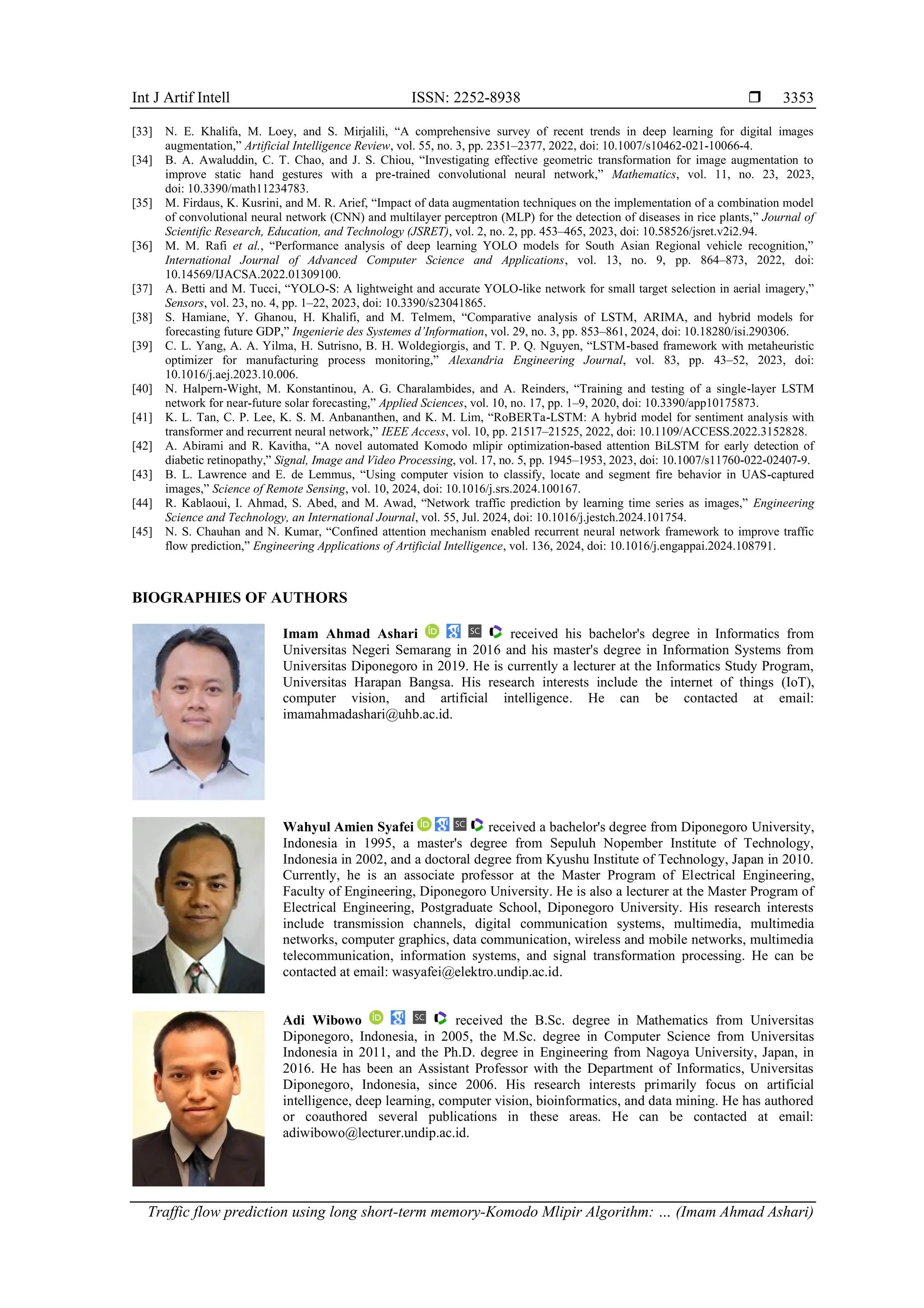Int J Artif Intell ISSN: 2252-8938  Traffic flow prediction using long short-term memory-Komodo Mlipir Algorithm: … (Imam Ahmad Ashari) 3353 [33] N. E. Khalifa, M. Loey, and S. Mirjalili, “A comprehensive survey of recent trends in deep learning for digital images augmentation,” Artificial Intelligence Review, vol. 55, no. 3, pp. 2351–2377, 2022, doi: 10.1007/s10462-021-10066-4. [34] B. A. Awaluddin, C. T. Chao, and J. S. Chiou, “Investigating effective geometric transformation for image augmentation to improve static hand gestures with a pre-trained convolutional neural network,” Mathematics, vol. 11, no. 23, 2023, doi: 10.3390/math11234783. [35] M. Firdaus, K. Kusrini, and M. R. Arief, “Impact of data augmentation techniques on the implementation of a combination model of convolutional neural network (CNN) and multilayer perceptron (MLP) for the detection of diseases in rice plants,” Journal of Scientific Research, Education, and Technology (JSRET), vol. 2, no. 2, pp. 453–465, 2023, doi: 10.58526/jsret.v2i2.94. [36] M. M. Rafi et al., “Performance analysis of deep learning YOLO models for South Asian Regional vehicle recognition,” International Journal of Advanced Computer Science and Applications, vol. 13, no. 9, pp. 864–873, 2022, doi: 10.14569/IJACSA.2022.01309100. [37] A. Betti and M. Tucci, “YOLO-S: A lightweight and accurate YOLO-like network for small target selection in aerial imagery,” Sensors, vol. 23, no. 4, pp. 1–22, 2023, doi: 10.3390/s23041865. [38] S. Hamiane, Y. Ghanou, H. Khalifi, and M. Telmem, “Comparative analysis of LSTM, ARIMA, and hybrid models for forecasting future GDP,” Ingenierie des Systemes d’Information, vol. 29, no. 3, pp. 853–861, 2024, doi: 10.18280/isi.290306. [39] C. L. Yang, A. A. Yilma, H. Sutrisno, B. H. Woldegiorgis, and T. P. Q. Nguyen, “LSTM-based framework with metaheuristic optimizer for manufacturing process monitoring,” Alexandria Engineering Journal, vol. 83, pp. 43–52, 2023, doi: 10.1016/j.aej.2023.10.006. [40] N. Halpern-Wight, M. Konstantinou, A. G. Charalambides, and A. Reinders, “Training and testing of a single-layer LSTM network for near-future solar forecasting,” Applied Sciences, vol. 10, no. 17, pp. 1–9, 2020, doi: 10.3390/app10175873. [41] K. L. Tan, C. P. Lee, K. S. M. Anbananthen, and K. M. Lim, “RoBERTa-LSTM: A hybrid model for sentiment analysis with transformer and recurrent neural network,” IEEE Access, vol. 10, pp. 21517–21525, 2022, doi: 10.1109/ACCESS.2022.3152828. [42] A. Abirami and R. Kavitha, “A novel automated Komodo mlipir optimization-based attention BiLSTM for early detection of diabetic retinopathy,” Signal, Image and Video Processing, vol. 17, no. 5, pp. 1945–1953, 2023, doi: 10.1007/s11760-022-02407-9. [43] B. L. Lawrence and E. de Lemmus, “Using computer vision to classify, locate and segment fire behavior in UAS-captured images,” Science of Remote Sensing, vol. 10, 2024, doi: 10.1016/j.srs.2024.100167. [44] R. Kablaoui, I. Ahmad, S. Abed, and M. Awad, “Network traffic prediction by learning time series as images,” Engineering Science and Technology, an International Journal, vol. 55, Jul. 2024, doi: 10.1016/j.jestch.2024.101754. [45] N. S. Chauhan and N. Kumar, “Confined attention mechanism enabled recurrent neural network framework to improve traffic flow prediction,” Engineering Applications of Artificial Intelligence, vol. 136, 2024, doi: 10.1016/j.engappai.2024.108791. BIOGRAPHIES OF AUTHORS Imam Ahmad Ashari received his bachelor's degree in Informatics from Universitas Negeri Semarang in 2016 and his master's degree in Information Systems from Universitas Diponegoro in 2019. He is currently a lecturer at the Informatics Study Program, Universitas Harapan Bangsa. His research interests include the internet of things (IoT), computer vision, and artificial intelligence. He can be contacted at email: imamahmadashari@uhb.ac.id. Wahyul Amien Syafei received a bachelor's degree from Diponegoro University, Indonesia in 1995, a master's degree from Sepuluh Nopember Institute of Technology, Indonesia in 2002, and a doctoral degree from Kyushu Institute of Technology, Japan in 2010. Currently, he is an associate professor at the Master Program of Electrical Engineering, Faculty of Engineering, Diponegoro University. He is also a lecturer at the Master Program of Electrical Engineering, Postgraduate School, Diponegoro University. His research interests include transmission channels, digital communication systems, multimedia, multimedia networks, computer graphics, data communication, wireless and mobile networks, multimedia telecommunication, information systems, and signal transformation processing. He can be contacted at email: wasyafei@elektro.undip.ac.id. Adi Wibowo received the B.Sc. degree in Mathematics from Universitas Diponegoro, Indonesia, in 2005, the M.Sc. degree in Computer Science from Universitas Indonesia in 2011, and the Ph.D. degree in Engineering from Nagoya University, Japan, in 2016. He has been an Assistant Professor with the Department of Informatics, Universitas Diponegoro, Indonesia, since 2006. His research interests primarily focus on artificial intelligence, deep learning, computer vision, bioinformatics, and data mining. He has authored or coauthored several publications in these areas. He can be contacted at email: adiwibowo@lecturer.undip.ac.id. 