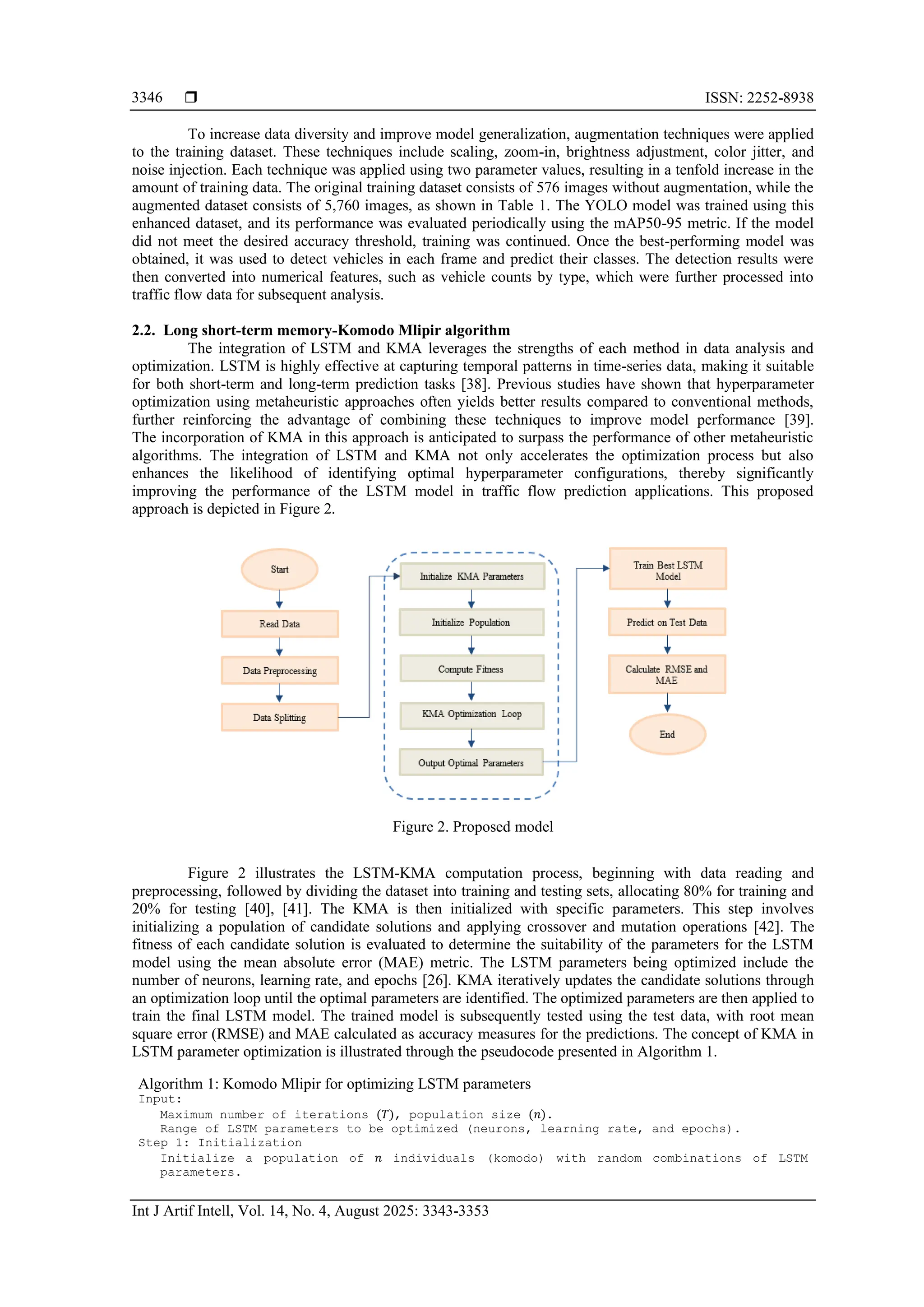  ISSN: 2252-8938 Int J Artif Intell, Vol. 14, No. 4, August 2025: 3343-3353 3346 To increase data diversity and improve model generalization, augmentation techniques were applied to the training dataset. These techniques include scaling, zoom-in, brightness adjustment, color jitter, and noise injection. Each technique was applied using two parameter values, resulting in a tenfold increase in the amount of training data. The original training dataset consists of 576 images without augmentation, while the augmented dataset consists of 5,760 images, as shown in Table 1. The YOLO model was trained using this enhanced dataset, and its performance was evaluated periodically using the mAP50-95 metric. If the model did not meet the desired accuracy threshold, training was continued. Once the best-performing model was obtained, it was used to detect vehicles in each frame and predict their classes. The detection results were then converted into numerical features, such as vehicle counts by type, which were further processed into traffic flow data for subsequent analysis. 2.2. Long short-term memory-Komodo Mlipir algorithm The integration of LSTM and KMA leverages the strengths of each method in data analysis and optimization. LSTM is highly effective at capturing temporal patterns in time-series data, making it suitable for both short-term and long-term prediction tasks [38]. Previous studies have shown that hyperparameter optimization using metaheuristic approaches often yields better results compared to conventional methods, further reinforcing the advantage of combining these techniques to improve model performance [39]. The incorporation of KMA in this approach is anticipated to surpass the performance of other metaheuristic algorithms. The integration of LSTM and KMA not only accelerates the optimization process but also enhances the likelihood of identifying optimal hyperparameter configurations, thereby significantly improving the performance of the LSTM model in traffic flow prediction applications. This proposed approach is depicted in Figure 2. Figure 2. Proposed model Figure 2 illustrates the LSTM-KMA computation process, beginning with data reading and preprocessing, followed by dividing the dataset into training and testing sets, allocating 80% for training and 20% for testing [40], [41]. The KMA is then initialized with specific parameters. This step involves initializing a population of candidate solutions and applying crossover and mutation operations [42]. The fitness of each candidate solution is evaluated to determine the suitability of the parameters for the LSTM model using the mean absolute error (MAE) metric. The LSTM parameters being optimized include the number of neurons, learning rate, and epochs [26]. KMA iteratively updates the candidate solutions through an optimization loop until the optimal parameters are identified. The optimized parameters are then applied to train the final LSTM model. The trained model is subsequently tested using the test data, with root mean square error (RMSE) and MAE calculated as accuracy measures for the predictions. The concept of KMA in LSTM parameter optimization is illustrated through the pseudocode presented in Algorithm 1. Algorithm 1: Komodo Mlipir for optimizing LSTM parameters Input: Maximum number of iterations (𝑇), population size (𝑛). Range of LSTM parameters to be optimized (neurons, learning rate, and epochs). Step 1: Initialization Initialize a population of 𝑛 individuals (komodo) with random combinations of LSTM parameters. 