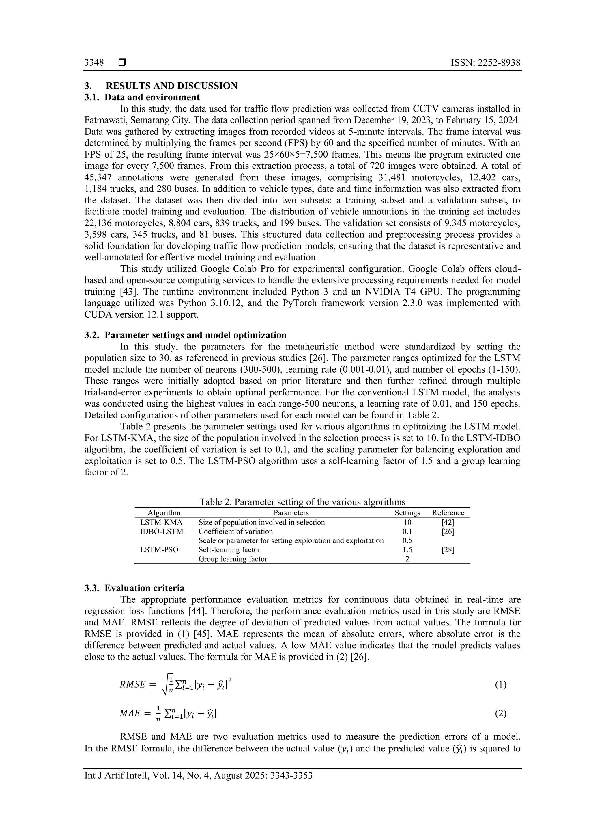  ISSN: 2252-8938 Int J Artif Intell, Vol. 14, No. 4, August 2025: 3343-3353 3348 3. RESULTS AND DISCUSSION 3.1. Data and environment In this study, the data used for traffic flow prediction was collected from CCTV cameras installed in Fatmawati, Semarang City. The data collection period spanned from December 19, 2023, to February 15, 2024. Data was gathered by extracting images from recorded videos at 5-minute intervals. The frame interval was determined by multiplying the frames per second (FPS) by 60 and the specified number of minutes. With an FPS of 25, the resulting frame interval was 25×60×5=7,500 frames. This means the program extracted one image for every 7,500 frames. From this extraction process, a total of 720 images were obtained. A total of 45,347 annotations were generated from these images, comprising 31,481 motorcycles, 12,402 cars, 1,184 trucks, and 280 buses. In addition to vehicle types, date and time information was also extracted from the dataset. The dataset was then divided into two subsets: a training subset and a validation subset, to facilitate model training and evaluation. The distribution of vehicle annotations in the training set includes 22,136 motorcycles, 8,804 cars, 839 trucks, and 199 buses. The validation set consists of 9,345 motorcycles, 3,598 cars, 345 trucks, and 81 buses. This structured data collection and preprocessing process provides a solid foundation for developing traffic flow prediction models, ensuring that the dataset is representative and well-annotated for effective model training and evaluation. This study utilized Google Colab Pro for experimental configuration. Google Colab offers cloud- based and open-source computing services to handle the extensive processing requirements needed for model training [43]. The runtime environment included Python 3 and an NVIDIA T4 GPU. The programming language utilized was Python 3.10.12, and the PyTorch framework version 2.3.0 was implemented with CUDA version 12.1 support. 3.2. Parameter settings and model optimization In this study, the parameters for the metaheuristic method were standardized by setting the population size to 30, as referenced in previous studies [26]. The parameter ranges optimized for the LSTM model include the number of neurons (300-500), learning rate (0.001-0.01), and number of epochs (1-150). These ranges were initially adopted based on prior literature and then further refined through multiple trial-and-error experiments to obtain optimal performance. For the conventional LSTM model, the analysis was conducted using the highest values in each range-500 neurons, a learning rate of 0.01, and 150 epochs. Detailed configurations of other parameters used for each model can be found in Table 2. Table 2 presents the parameter settings used for various algorithms in optimizing the LSTM model. For LSTM-KMA, the size of the population involved in the selection process is set to 10. In the LSTM-IDBO algorithm, the coefficient of variation is set to 0.1, and the scaling parameter for balancing exploration and exploitation is set to 0.5. The LSTM-PSO algorithm uses a self-learning factor of 1.5 and a group learning factor of 2. Table 2. Parameter setting of the various algorithms Algorithm Parameters Settings Reference LSTM-KMA Size of population involved in selection 10 [42] IDBO-LSTM Coefficient of variation Scale or parameter for setting exploration and exploitation 0.1 0.5 [26] LSTM-PSO Self-learning factor Group learning factor 1.5 2 [28] 3.3. Evaluation criteria The appropriate performance evaluation metrics for continuous data obtained in real-time are regression loss functions [44]. Therefore, the performance evaluation metrics used in this study are RMSE and MAE. RMSE reflects the degree of deviation of predicted values from actual values. The formula for RMSE is provided in (1) [45]. MAE represents the mean of absolute errors, where absolute error is the difference between predicted and actual values. A low MAE value indicates that the model predicts values close to the actual values. The formula for MAE is provided in (2) [26]. 𝑅𝑀𝑆𝐸 = √ 1 𝑛 ∑ |𝑦𝑖 − 𝑦𝑖 ̂| 𝑛 𝑖=1 2 (1) 𝑀𝐴𝐸 = 1 𝑛 ∑ |𝑦𝑖 − 𝑦𝑖 ̂| 𝑛 𝑖=1 (2) RMSE and MAE are two evaluation metrics used to measure the prediction errors of a model. In the RMSE formula, the difference between the actual value (𝑦𝑖) and the predicted value (𝑦𝑖 ̂) is squared to 