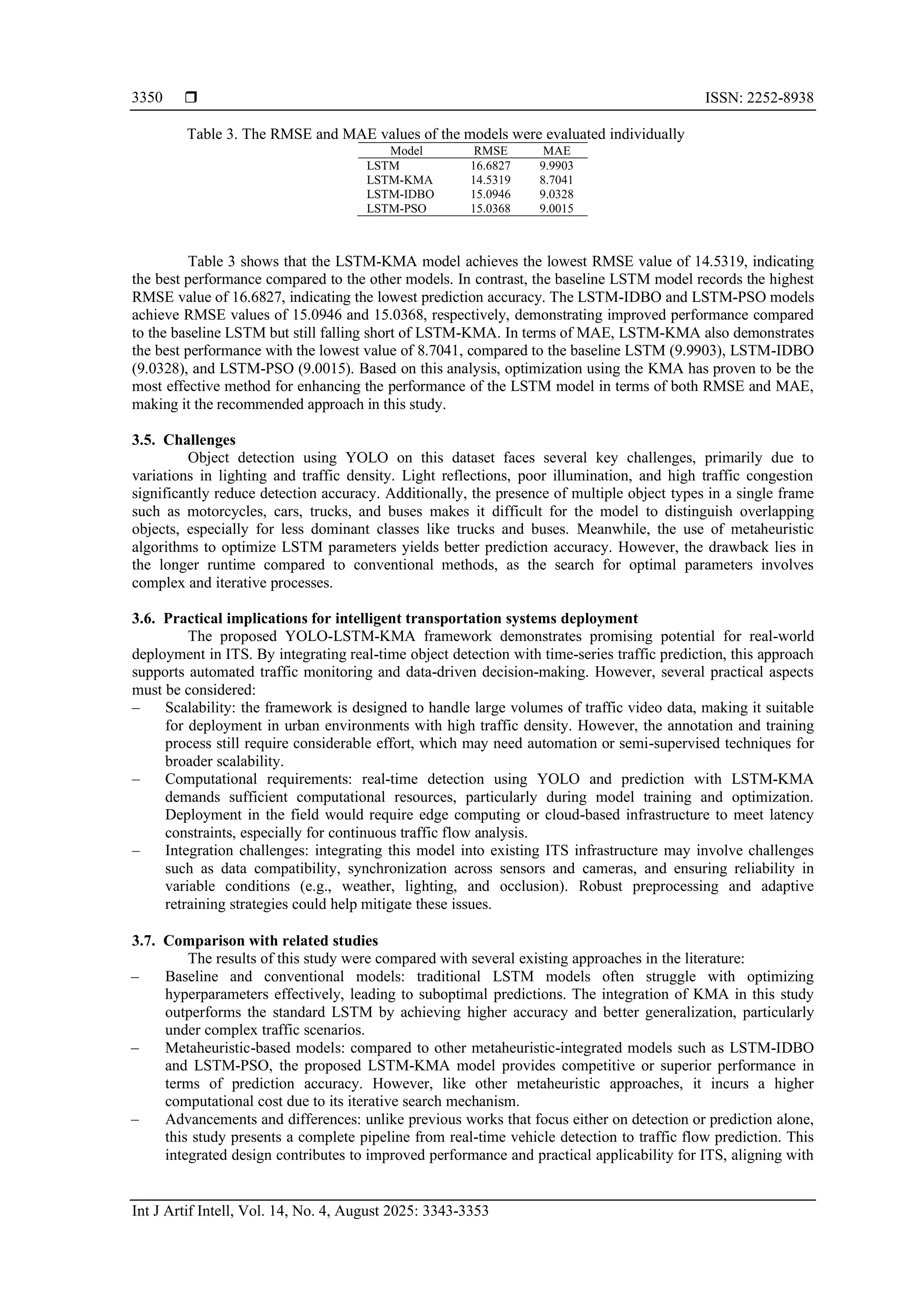  ISSN: 2252-8938 Int J Artif Intell, Vol. 14, No. 4, August 2025: 3343-3353 3350 Table 3. The RMSE and MAE values of the models were evaluated individually Model RMSE MAE LSTM 16.6827 9.9903 LSTM-KMA 14.5319 8.7041 LSTM-IDBO 15.0946 9.0328 LSTM-PSO 15.0368 9.0015 Table 3 shows that the LSTM-KMA model achieves the lowest RMSE value of 14.5319, indicating the best performance compared to the other models. In contrast, the baseline LSTM model records the highest RMSE value of 16.6827, indicating the lowest prediction accuracy. The LSTM-IDBO and LSTM-PSO models achieve RMSE values of 15.0946 and 15.0368, respectively, demonstrating improved performance compared to the baseline LSTM but still falling short of LSTM-KMA. In terms of MAE, LSTM-KMA also demonstrates the best performance with the lowest value of 8.7041, compared to the baseline LSTM (9.9903), LSTM-IDBO (9.0328), and LSTM-PSO (9.0015). Based on this analysis, optimization using the KMA has proven to be the most effective method for enhancing the performance of the LSTM model in terms of both RMSE and MAE, making it the recommended approach in this study. 3.5. Challenges Object detection using YOLO on this dataset faces several key challenges, primarily due to variations in lighting and traffic density. Light reflections, poor illumination, and high traffic congestion significantly reduce detection accuracy. Additionally, the presence of multiple object types in a single frame such as motorcycles, cars, trucks, and buses makes it difficult for the model to distinguish overlapping objects, especially for less dominant classes like trucks and buses. Meanwhile, the use of metaheuristic algorithms to optimize LSTM parameters yields better prediction accuracy. However, the drawback lies in the longer runtime compared to conventional methods, as the search for optimal parameters involves complex and iterative processes. 3.6. Practical implications for intelligent transportation systems deployment The proposed YOLO-LSTM-KMA framework demonstrates promising potential for real-world deployment in ITS. By integrating real-time object detection with time-series traffic prediction, this approach supports automated traffic monitoring and data-driven decision-making. However, several practical aspects must be considered: ‒ Scalability: the framework is designed to handle large volumes of traffic video data, making it suitable for deployment in urban environments with high traffic density. However, the annotation and training process still require considerable effort, which may need automation or semi-supervised techniques for broader scalability. ‒ Computational requirements: real-time detection using YOLO and prediction with LSTM-KMA demands sufficient computational resources, particularly during model training and optimization. Deployment in the field would require edge computing or cloud-based infrastructure to meet latency constraints, especially for continuous traffic flow analysis. ‒ Integration challenges: integrating this model into existing ITS infrastructure may involve challenges such as data compatibility, synchronization across sensors and cameras, and ensuring reliability in variable conditions (e.g., weather, lighting, and occlusion). Robust preprocessing and adaptive retraining strategies could help mitigate these issues. 3.7. Comparison with related studies The results of this study were compared with several existing approaches in the literature: ‒ Baseline and conventional models: traditional LSTM models often struggle with optimizing hyperparameters effectively, leading to suboptimal predictions. The integration of KMA in this study outperforms the standard LSTM by achieving higher accuracy and better generalization, particularly under complex traffic scenarios. ‒ Metaheuristic-based models: compared to other metaheuristic-integrated models such as LSTM-IDBO and LSTM-PSO, the proposed LSTM-KMA model provides competitive or superior performance in terms of prediction accuracy. However, like other metaheuristic approaches, it incurs a higher computational cost due to its iterative search mechanism. ‒ Advancements and differences: unlike previous works that focus either on detection or prediction alone, this study presents a complete pipeline from real-time vehicle detection to traffic flow prediction. This integrated design contributes to improved performance and practical applicability for ITS, aligning with 