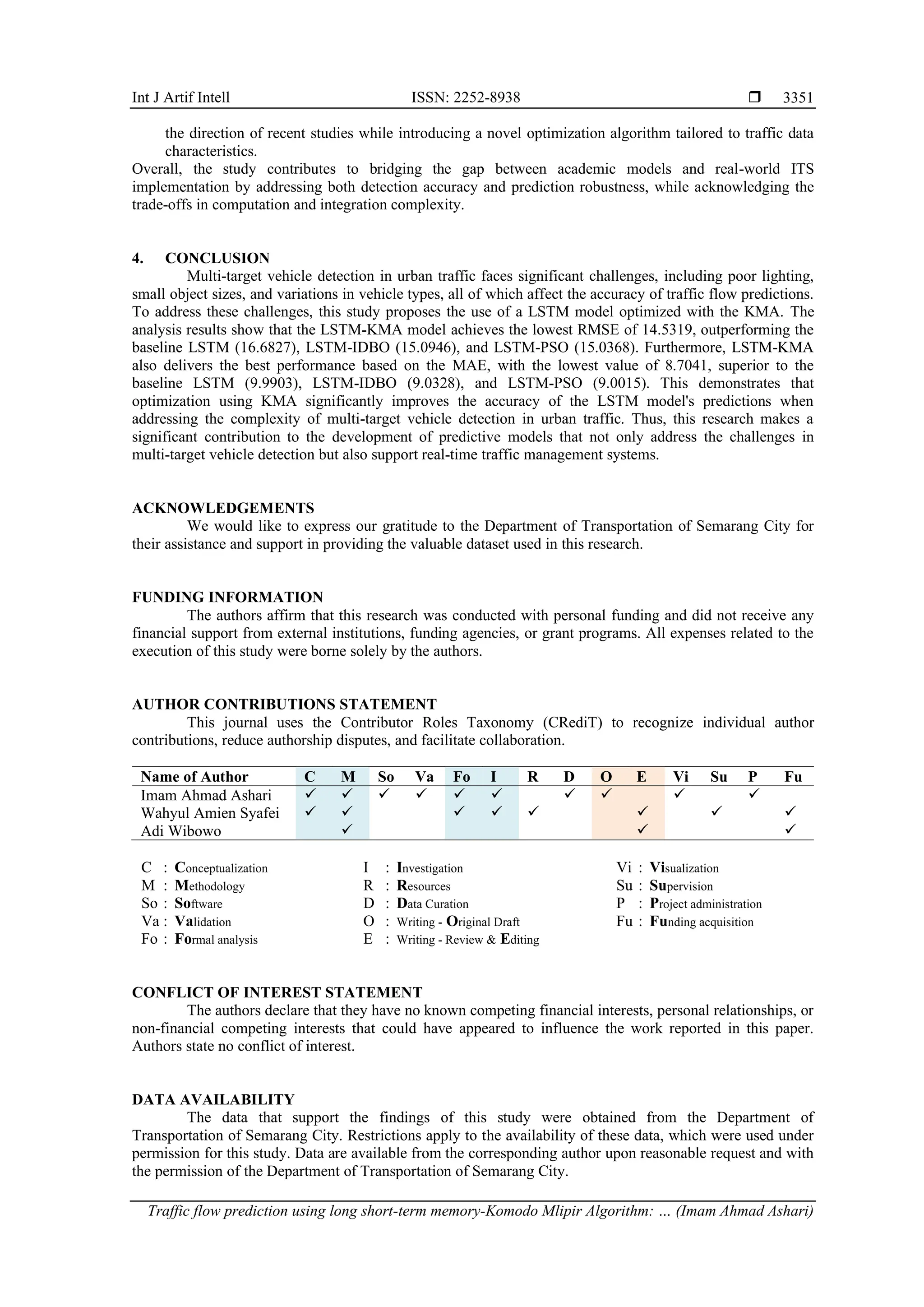 Int J Artif Intell ISSN: 2252-8938  Traffic flow prediction using long short-term memory-Komodo Mlipir Algorithm: … (Imam Ahmad Ashari) 3351 the direction of recent studies while introducing a novel optimization algorithm tailored to traffic data characteristics. Overall, the study contributes to bridging the gap between academic models and real-world ITS implementation by addressing both detection accuracy and prediction robustness, while acknowledging the trade-offs in computation and integration complexity. 4. CONCLUSION Multi-target vehicle detection in urban traffic faces significant challenges, including poor lighting, small object sizes, and variations in vehicle types, all of which affect the accuracy of traffic flow predictions. To address these challenges, this study proposes the use of a LSTM model optimized with the KMA. The analysis results show that the LSTM-KMA model achieves the lowest RMSE of 14.5319, outperforming the baseline LSTM (16.6827), LSTM-IDBO (15.0946), and LSTM-PSO (15.0368). Furthermore, LSTM-KMA also delivers the best performance based on the MAE, with the lowest value of 8.7041, superior to the baseline LSTM (9.9903), LSTM-IDBO (9.0328), and LSTM-PSO (9.0015). This demonstrates that optimization using KMA significantly improves the accuracy of the LSTM model's predictions when addressing the complexity of multi-target vehicle detection in urban traffic. Thus, this research makes a significant contribution to the development of predictive models that not only address the challenges in multi-target vehicle detection but also support real-time traffic management systems. ACKNOWLEDGEMENTS We would like to express our gratitude to the Department of Transportation of Semarang City for their assistance and support in providing the valuable dataset used in this research. FUNDING INFORMATION The authors affirm that this research was conducted with personal funding and did not receive any financial support from external institutions, funding agencies, or grant programs. All expenses related to the execution of this study were borne solely by the authors. AUTHOR CONTRIBUTIONS STATEMENT This journal uses the Contributor Roles Taxonomy (CRediT) to recognize individual author contributions, reduce authorship disputes, and facilitate collaboration. Name of Author C M So Va Fo I R D O E Vi Su P Fu Imam Ahmad Ashari ✓ ✓ ✓ ✓ ✓ ✓ ✓ ✓ ✓ ✓ Wahyul Amien Syafei ✓ ✓ ✓ ✓ ✓ ✓ ✓ ✓ Adi Wibowo ✓ ✓ ✓ C : Conceptualization M : Methodology So : Software Va : Validation Fo : Formal analysis I : Investigation R : Resources D : Data Curation O : Writing - Original Draft E : Writing - Review & Editing Vi : Visualization Su : Supervision P : Project administration Fu : Funding acquisition CONFLICT OF INTEREST STATEMENT The authors declare that they have no known competing financial interests, personal relationships, or non-financial competing interests that could have appeared to influence the work reported in this paper. Authors state no conflict of interest. DATA AVAILABILITY The data that support the findings of this study were obtained from the Department of Transportation of Semarang City. Restrictions apply to the availability of these data, which were used under permission for this study. Data are available from the corresponding author upon reasonable request and with the permission of the Department of Transportation of Semarang City. 