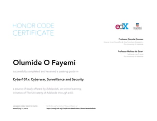 Deputy Vice-Chancellor & Vice-President (Academic)
The University of Adelaide
Professor Pascale Quester
Adelaide Law School
The University of Adelaide
Professor Melissa de Zwart
HONOR CODE CERTIFICATE Verify the authenticity of this certificate at
CERTIFICATE
HONOR CODE
Olumide O Fayemi
successfully completed and received a passing grade in
Cyber101x: Cyberwar, Surveillance and Security
a course of study offered by AdelaideX, an online learning
initiative of The University of Adelaide through edX.
Issued July 13, 2015 https://verify.edx.org/cert/b3d5c9f80b204013bdea14a964ef0af4
 