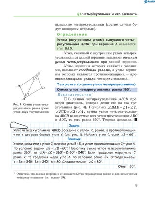 § 1.    Четырехугольник и его элементы

выпуклые четырехугольники (другие случаи бу-
дут оговорены отдельно).
О п р е д е л е н и е
Углом (внутренним углом) выпуклого четы-
рехугольника ABDC при вершине A называется
угол BAD.
Угол, смежный с внутренним углом четырех-
угольника при данной вершине, называют внешним
углом четырехугольника при данной вершине.
Углы, вершины которых являются соседни-
ми, называют соседними углами, а углы, верши-
ны которых являются противолежащими,— про­
тиволежащими углами четырехугольника.
Те о р е м а (о сумме углов четырехугольника)
Сумма углов четырехугольника равна 360°.
Д о к а з а т е л ь с т в о 1
 В данном четырехугольнике ABCD про-
ведем диагональ, которая делит его на два тре-
угольника (рис. 4). Поскольку ∠ = ∠ + ∠BAD 1 2 ,  
∠ = ∠ + ∠BCD 3 4 , сумма углов четырехугольни-
ка ABCD равна сумме всех углов треугольников ABC
и ADC, то есть равна 360°. Теорема доказана.  
Рис. 4. Сумма углов четы-
рехугольника равна сумме
углов двух треугольников
Рис. 4. Сумма углов четы-
рехугольника равна сумме
углов двух треугольников
1
	 Отметим, что данная теорема и ее доказательство справедливы также и для невыпуклых
четырехугольников (см. задачу 29).
Задача
Углы четырехугольника ABCD, соседние с углом C, равны, а противолежащий
угол в два раза больше угла C (см. рис. 1). Найдите угол C, если ∠ = °B 60 .
Решение
Углами, соседними с углом C, являются углы B и D, а углом, противолежащим к C,— угол A.
По условию задачи ∠ = ∠ = °B D 60 . Поскольку сумма углов четырехугольника
равна 360°, то ∠ + ∠ = ° − ⋅ ° = °A C 360 2 60 240 . Если градусная мера угла C
равна x, то градусная мера угла A по условию равна 2x. Отсюда имеем:
x x+ =2 240; 3 240x = ; x = 80. Следовательно, ∠ =C 80°.
Ответ: 80°.
 