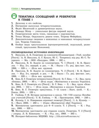 Тематика СООБЩЕНИЙ И РЕФЕРАТОВ
	 К главе і
1.	 Дельтоид и его свойства.
2.	 Построение выпуклых четырехугольников.
3.	 Фалес Милетский и древнегреческая наука.
4.	 Леонард Эйлер — уникальная фигура мировой науки.
5.	 Геометрические места точек, связанные с окружностью.
6.	 Точки Эйлера. Окружность девяти точек. Теорема Фейербаха.
7.	 Дополнительные сведения о вписанных и описанных четырехугольни-
ках. Теорема Симпсона.
8.	 Особые виды треугольников (ортоцентрический, педальный, разно-
стный, треугольник Наполеона).
РЕКОМЕНДОВАННЫЕ ИСТОЧНИКИ ИНФОРМАЦИИ
1.	 Никулин, А. В. Геометрия на плоскости (Планиметрия) : Учеб. пособие
[Текст] / А. В. Никулин, А. Г. Кукуш, Ю. С.  Татаренко; под ред. Ю. С. Та­
таренко. — Мн. : ООО «Попурри», 1996. — 592 с.
2.	 Прасолов, В. В. Задачи по планиметрии. Ч. 1 [Текст] / В. В. Прасо-
лов. — Изд. 2-е, перераб. и доп. — М. : Наука : Гл. ред. физ.-мат. лит.,
1986. — 320 с. — (Б-ка мат. кружка).
3.	 Прасолов, В. В. Задачи по планиметрии. Ч. 2 [Текст] / В. В. Прасо-
лов. — Изд. 2-е, перераб. и доп. — М. : Наука : Гл. ред. физ-мат. лит.,
1986. — 320 с. — (Б-ка мат. кружка).
4.	 Бевз, В. Г. Геометрія чотирикутника [Текст] / В. Г. Бевз. — Х. : Вид. група
«Основа», 2003. — 80 с. — (Б-ка журн. «Математика в школах України»).
5.	 Бевз, В. Г. Геометрія кіл [Текст] / В. Г. Бевз. — Х. : Вид. група «Осно­
ва», 2004. — 112 с. — (Б-ка журн. «Математика в школах України»).
6.	 Бевз, В. Г. Геометрія трикутника. 7—11 класи : Навч. посіб. — К. :
Ґенеза, 2005. — 120 с.
7.	 Глейзер, Г. И. История математики в школе. VII—VIII классы: Пособие
для учителей [Текст] / Г. И. Глейзер. — М. : Просвещение, 1982. — 240 с.
8.	 Кушнір, І. А. Повернення втраченої геометрії [Текст] / І. А. Куш­нір. —
К. : Факт, 2000. — 280 с. — (Серія «Математичні обрії України»).
9.	 Математична хрестоматія для 6—8 класів. Т. 1 [Текст]. — К. : Рад.
шк., 1968. — 320 с.
10.	Математична хрестоматія для старших класів. Геометрія. Т. 2 [Текст]	
/ упоряд. Л. В. Кованцова. — К. : Рад. шк., 1969. — 383 с.
11.	 Интернет-библиотека МЦНМО. http : //ilib.mirror0.mccme.ru/
ГЛАВА І. Четырехугольники
 
