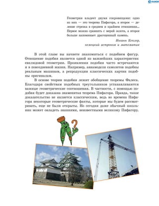 В этой главе вы начнете знакомиться с подобием фигур.
Отношение подобия является одной из важнейших характери­стик
евклидовой геометрии. Проявления подобия часто встречаются
и в повседневной жизни. Например, авиамодели самолетов подобны
реальным машинам, а репродукции классических картин подоб­
ны ори­гиналам.
В основе теории подобия лежит обобщение теоремы Фалеса.
Благодаря свойствам подобных треугольников устанавливаются
важные геометрические соотношения. В частности, с помощью по­
добия будет доказана знаменитая теорема Пифагора. Правда, такое
доказательство не является классическим, ведь во времена Пифа­
гора некоторые геометрические факты, которые мы будем рассмат­
ривать, еще не были открыты. Но сегодня даже обычный школь­
ник может овладеть знаниями, неизвестными великому Пифагору.
Геометрия владеет двумя сокровищами: одно
из них — это теорема Пифагора, а второе — де­
ление отрезка в среднем и крайнем отношении…
Первое можно сравнить с мерой золота, а второе
больше напоминает драгоценный камень.
Иоганн Кеплер,
немецкий астроном и математик
 