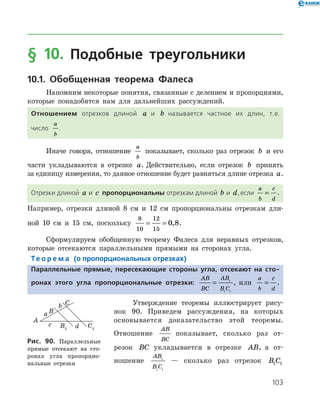 103
§ 10. Подобные треугольники
10.1. Обобщенная теорема Фалеса
Напомним некоторые понятия, связанные с делением и пропорциями,
которые понадобятся нам для дальнейших рассуждений.
Отношением отрезков длиной a и b называется частное их длин, т. е.
число
a
b
.
Иначе говоря, отношение
a
b
показывает, сколько раз отрезок b и его
части укладываются в отрезке a. Действительно, если отрезок b принять
за единицу измерения, то данное отношение будет равняться длине отрезка a.
Отрезки длиной a и c пропорциональны отрезкам длиной b и d,если
a
b
c
d
= .
Например, отрезки длиной 8 см и 12 см пропорциональны отрезкам дли­
ной 10 см и 15 см, поскольку
8
10
12
15
0 8= = , .
Сформулируем обобщенную теорему Фалеса для неравных отрезков,
которые отсекаются параллельными прямыми на сторонах угла.
Те о р е м а (о пропорциональных отрезках)
Параллельные прямые, пересекающие стороны угла, отсекают на сто-
ронах этого угла пропорциональные отрезки:
AB
BC
AB
B C
= 1
1 1
, или
a
b
c
d
= .
Утверждение теоремы иллюстрирует рису­-
нок 90. Приведем рассуждения, на ко­то­рых
основывается доказательство этой тео­ремы.
Отношение
AB
BC
показывает, сколько раз от­
резок BC укладывается в отрезке AB, а от­
ношение
AB
B C
1
1 1
— сколько раз отрезок B C1 1
Рис. 90. Параллельные
прямые отсекают на сто-
­­ронах угла про­пор­цио­
наль­ные отрезки
Рис. 90. Параллельные
прямые отсекают на сто-
­­ронах угла про­пор­цио­
наль­ные отрезки
 