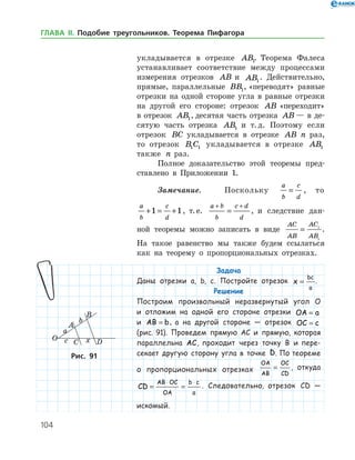 104
укладывается в отрезке AB1. Теорема Фалеса
устанавливает соответствие между процессами
измерения отрезков AB и AB1
. Действительно,
прямые, параллельные BB1, «переводят» равные
отрезки на одной стороне угла в равные отрезки
на другой его стороне: отрезок AB «переходит»
в отрезок AB1, десятая часть отрезка AB — в де­
сятую часть отрезка AB1 и т. д. Поэтому если
отрезок BC укладывается в отрезке AB n раз,
то отрезок B C1 1 укладывается в отрезке AB1
также n раз.
Полное доказательство этой теоремы пред­
ставлено в Приложении 1.
Замечание.	 Поскольку
a
b
c
d
= , то
a
b
c
d
+ = +1 1, т. е.
a b
b
c d
d
+ +
= , и следствие дан­
ной теоремы можно записать в виде
AC
AB
AC
AB
= 1
1
.
На такое равен­ство мы также будем ссылаться
как на теорему о пропорциональных отрезках.
Задача
Даны отрезки a, b, c. Постройте отрезок x
bc
a
= .
Решение
Построим произвольный неразвернутый угол O
и отложим на одной его стороне отрезки OA a=
и AB b= , а на другой стороне — отрезок OC c=
(рис. 91). Проведем прямую AC и прямую, которая
параллельна AC, проходит через точку B и пере-
секает другую сторону угла в точке D. По тео­реме
о пропорциональных отрезках
OA
AB
OC
CD
= , откуда
CD
AB OC
OA
b c
a
= =
⋅ ⋅
. Следовательно, отрезок CD —
искомый.
Рис. 91Рис. 91
ГЛАВА ІІ. Подобие треугольников. Теорема Пифагора
 