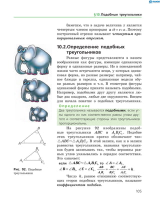 105
Заметим, что в задаче величина x является
четвертым членом пропорции a b c x: := . Поэтому
по­строенный отрезок называют четвертым про­
порциональным отрезком.
10.2.	Определение подобных
		треугольников
Равные фигуры представляются в нашем
воображении как фигуры, имеющие одинаковую
форму и одинаковые размеры. Но в повседневной
жизни часто встречаются вещи, у которых одина­
ковая форма, но разные размеры: например, чай­
ное блюдце и тарелка, одинаковые модели обу­
ви разных размеров и т. п. В геометрии фигуры
одинаковой формы принято называть подобными.
Например, подобными друг другу являются лю­
бые два квадрата, любые две окружности. Введем
для начала понятие о подобных треугольниках.
О п р е д е л е н и е
Два треугольника называются подобными, если уг­
лы одного из них соответственно равны углам дру­
гого и соответствующие стороны этих треугольников
пропорциональны.
На рисунке 92 изображены подоб­
ные тре­угольники ABC и A B C1 1 1 . Подобие
этих треугольников кратко обозначают так:
 ABC A B C1 1 1 . В этой записи, как и в записи
равенства тре­угольников, названия треугольни­
ков будем записывать так, чтобы вершины рав­
ных углов указывались в порядке соответствия.
Это означает:
если  ABC A B C1 1 1, то ∠ = ∠A A1,
∠ = ∠B B1, ∠ = ∠C C1,
AB
A B
BC
B C
AC
A C
k
1 1 1 1 1 1
= = = .
Число k, равное отношению соответствую­
щих сторон подобных треугольников, называют
коэффициентом подобия.
Рис. 92. Подобные
треугольники
Рис. 92. Подобные
треугольники
§ 10.    Подобные треугольники
 