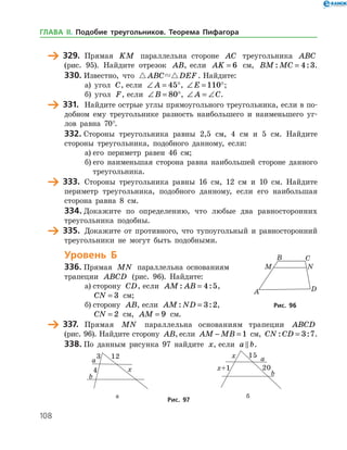 108
	 329.	 Прямая KM параллельна стороне AC треугольника ABC
(рис. 95). Найдите отрезок AB, если AK = 6 см, BM MC: := 4 3.
330.	Известно, что  ABC DEF . Найдите:
а) угол C, если ∠ = °A 45 , ∠ = °E 110 ;
б) угол F, если ∠ = °B 80 , ∠ = ∠A C.
	 331.	 Найдите острые углы прямоугольного треугольника, если в по­
добном ему треугольнике разность наибольшего и наименьшего уг­
лов равна 70°.
332.	Стороны треугольника равны 2,5 см, 4 см и 5 см. Найдите
стороны треугольника, подобного данному, если:
а)	его периметр равен 46 см;
б)	его наименьшая сторона равна наибольшей стороне данного
треугольника.
	 333.	 Стороны треугольника равны 16 см, 12 см и 10 см. Найдите
периметр треугольника, подобного данному, если его наибольшая
сторона равна 8 см.
334.	Докажите по определению, что любые два равносторонних
треугольника подобны.
	 335.	 Докажите от противного, что тупоугольный и равносторонний
треугольники не могут быть подобными.
Уровень Б
336.	Прямая MN параллельна основаниям
трапеции ABCD (рис. 96). Найдите:
а)	сторону CD, если AM AB: := 4 5,
CN = 3 см;
б)	сторону AB, если AM ND: := 3 2,
CN = 2 см, AM = 9 см.
	 337.	 Прямая MN параллельна основаниям трапеции ABCD
(рис. 96). Найдите сторону AB, если AM MB− = 1 см, CN CD: := 3 7.
338.	По данным рисунка 97 найдите x, если a b .
	 	
	 а	 б
Рис. 97
Рис. 96Рис. 96
ГЛАВА ІІ. Подобие треугольников. Теорема Пифагора
 