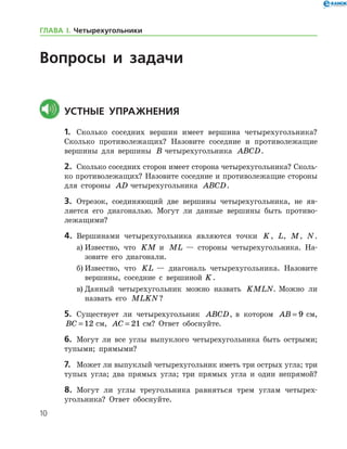 10
Вопросы и задачи
	Устные упражнения
1.	 Сколько соседних вершин имеет вершина четырехугольника?
Сколь­ко противолежащих? Назовите соседние и противолежащие
вершины для вершины B четырехугольника ABCD.
2.	 Сколько соседних сторон имеет сторона четырехугольника? Сколь­
ко противолежащих? Назовите соседние и противолежащие стороны
для стороны AD четырехугольника ABCD.
3.	 Отрезок, соединяющий две вершины четырехугольника, не яв-
ляется его диагональю. Могут ли данные вершины быть противо-
лежащими?
4.	 Вершинами четырехугольника являются точки K, L, M, N.
а)	Известно, что KM и ML — стороны четырехугольника. На-
зовите его диагонали.
б)	Известно, что KL — диагональ четырехугольника. Назовите
вершины, соседние с вершиной  K.
в)	Данный четырехугольник можно назвать KMLN. Можно ли
назвать его MLKN?
5.	 Существует ли четырехугольник ABCD, в котором AB = 9 см,
BC = 12 см, AC = 21 см? Ответ обоснуйте.
6.	 Могут ли все углы выпуклого четырехугольника быть острыми;
тупыми; прямыми?
7.	 Может ли выпуклый четырехугольник иметь три острых угла; три
тупых угла; два прямых угла; три прямых угла и один непрямой?
8.	 Могут ли углы треугольника равняться трем углам четырех-
угольника? Ответ обоснуйте.
ГЛАВА І. Четырехугольники
 